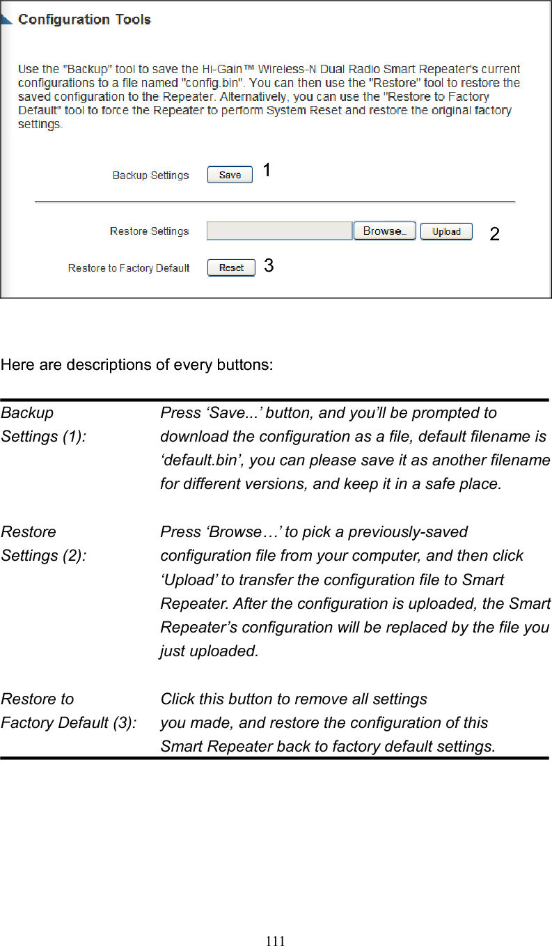 111 Here are descriptions of every buttons: Backup         Press ‘Save...’ button, and you’ll be prompted to Settings (1):    download the configuration as a file, default filename is ‘default.bin’, you can please save it as another filename for different versions, and keep it in a safe place. Restore        Press ‘Browse…’ to pick a previously-saved Settings (2):    configuration file from your computer, and then click ‘Upload’ to transfer the configuration file to Smart Repeater. After the configuration is uploaded, the Smart Repeater’s configuration will be replaced by the file you just uploaded. Restore to        Click this button to remove all settings Factory Default (3):  you made, and restore the configuration of this        Smart Repeater back to factory default settings. 123