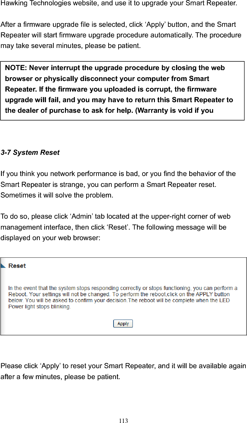 113 Hawking Technologies website, and use it to upgrade your Smart Repeater.   After a firmware upgrade file is selected, click ‘Apply’ button, and the Smart Repeater will start firmware upgrade procedure automatically. The procedure may take several minutes, please be patient. 3-7 System Reset If you think you network performance is bad, or you find the behavior of the Smart Repeater is strange, you can perform a Smart Repeater reset. Sometimes it will solve the problem. To do so, please click ‘Admin’ tab located at the upper-right corner of web management interface, then click ‘Reset’. The following message will be displayed on your web browser: Please click ‘Apply’ to reset your Smart Repeater, and it will be available again after a few minutes, please be patient. NOTE: Never interrupt the upgrade procedure by closing the web browser or physically disconnect your computer from Smart Repeater. If the firmware you uploaded is corrupt, the firmware upgrade will fail, and you may have to return this Smart Repeater to the dealer of purchase to ask for help. (Warranty is void if you 