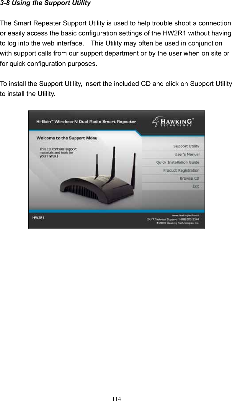 114 3-8 Using the Support Utility The Smart Repeater Support Utility is used to help trouble shoot a connection or easily access the basic configuration settings of the HW2R1 without having to log into the web interface.    This Utility may often be used in conjunction with support calls from our support department or by the user when on site or for quick configuration purposes.     To install the Support Utility, insert the included CD and click on Support Utility to install the Utility.     