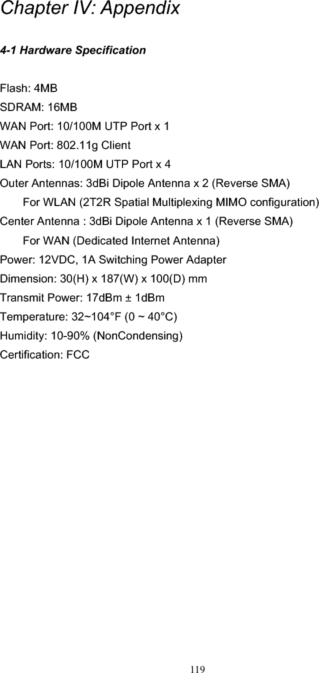 119 Chapter IV: Appendix4-1 Hardware Specification Flash: 4MB   SDRAM: 16MB   WAN Port: 10/100M UTP Port x 1 WAN Port: 802.11g Client LAN Ports: 10/100M UTP Port x 4 Outer Antennas: 3dBi Dipole Antenna x 2 (Reverse SMA) For WLAN (2T2R Spatial Multiplexing MIMO configuration)     Center Antenna : 3dBi Dipole Antenna x 1 (Reverse SMA)   For WAN (Dedicated Internet Antenna) Power: 12VDC, 1A Switching Power Adapter Dimension: 30(H) x 187(W) x 100(D) mm Transmit Power: 17dBm ± 1dBm Temperature: 32~104°F (0 ~ 40°C) Humidity: 10-90% (NonCondensing) Certification: FCC 
