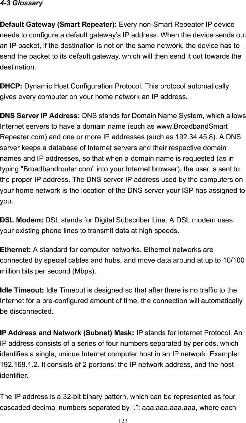 123 4-3 Glossary Default Gateway (Smart Repeater): Every non-Smart Repeater IP device needs to configure a default gateway’s IP address. When the device sends out an IP packet, if the destination is not on the same network, the device has to send the packet to its default gateway, which will then send it out towards the destination. DHCP: Dynamic Host Configuration Protocol. This protocol automatically gives every computer on your home network an IP address.DNS Server IP Address: DNS stands for Domain Name System, which allows Internet servers to have a domain name (such as www.BroadbandSmart Repeater.com) and one or more IP addresses (such as 192.34.45.8). A DNS server keeps a database of Internet servers and their respective domain names and IP addresses, so that when a domain name is requested (as in typing &quot;Broadbandrouter.com&quot; into your Internet browser), the user is sent to the proper IP address. The DNS server IP address used by the computers on your home network is the location of the DNS server your ISP has assigned to you.DSL Modem: DSL stands for Digital Subscriber Line. A DSL modem uses your existing phone lines to transmit data at high speeds. Ethernet: A standard for computer networks. Ethernet networks are connected by special cables and hubs, and move data around at up to 10/100 million bits per second (Mbps).   Idle Timeout: Idle Timeout is designed so that after there is no traffic to the Internet for a pre-configured amount of time, the connection will automatically be disconnected.IP Address and Network (Subnet) Mask: IP stands for Internet Protocol. An IP address consists of a series of four numbers separated by periods, which identifies a single, unique Internet computer host in an IP network. Example: 192.168.1.2. It consists of 2 portions: the IP network address, and the host identifier. The IP address is a 32-bit binary pattern, which can be represented as four cascaded decimal numbers separated by “.”: aaa.aaa.aaa.aaa, where each 