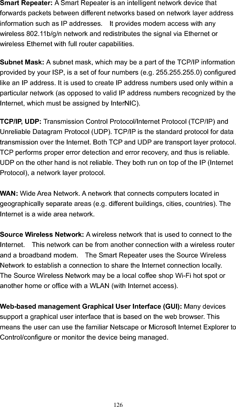 126 Smart Repeater: A Smart Repeater is an intelligent network device that forwards packets between different networks based on network layer address information such as IP addresses.    It provides modem access with any wireless 802.11b/g/n network and redistributes the signal via Ethernet or wireless Ethernet with full router capabilities. Subnet Mask: A subnet mask, which may be a part of the TCP/IP information provided by your ISP, is a set of four numbers (e.g. 255.255.255.0) configured like an IP address. It is used to create IP address numbers used only within a particular network (as opposed to valid IP address numbers recognized by the Internet, which must be assigned by InterNIC).   TCP/IP, UDP: Transmission Control Protocol/Internet Protocol (TCP/IP) and Unreliable Datagram Protocol (UDP). TCP/IP is the standard protocol for data transmission over the Internet. Both TCP and UDP are transport layer protocol. TCP performs proper error detection and error recovery, and thus is reliable. UDP on the other hand is not reliable. They both run on top of the IP (Internet Protocol), a network layer protocol. WAN: Wide Area Network. A network that connects computers located in geographically separate areas (e.g. different buildings, cities, countries). The Internet is a wide area network. Source Wireless Network: A wireless network that is used to connect to the Internet.    This network can be from another connection with a wireless router and a broadband modem.    The Smart Repeater uses the Source Wireless Network to establish a connection to share the Internet connection locally.   The Source Wireless Network may be a local coffee shop Wi-Fi hot spot or another home or office with a WLAN (with Internet access). Web-based management Graphical User Interface (GUI): Many devices support a graphical user interface that is based on the web browser. This means the user can use the familiar Netscape or Microsoft Internet Explorer to Control/configure or monitor the device being managed. 
