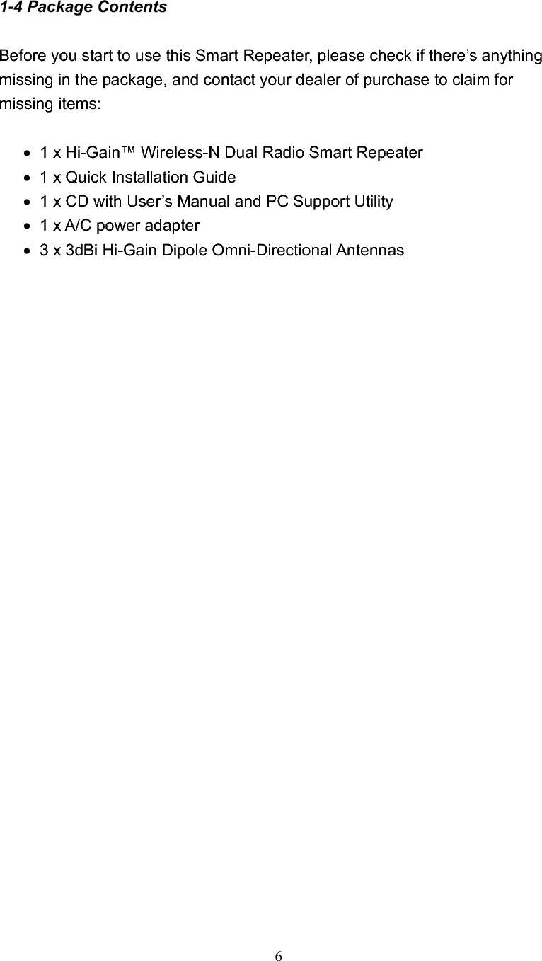 61-4 Package Contents Before you start to use this Smart Repeater, please check if there’s anything missing in the package, and contact your dealer of purchase to claim for missing items: x   1 x Hi-Gain™ Wireless-N Dual Radio Smart Repeater   x   1 x Quick Installation Guide   x   1 x CD with User’s Manual and PC Support Utility x   1 x A/C power adapter   x   3 x 3dBi Hi-Gain Dipole Omni-Directional Antennas 