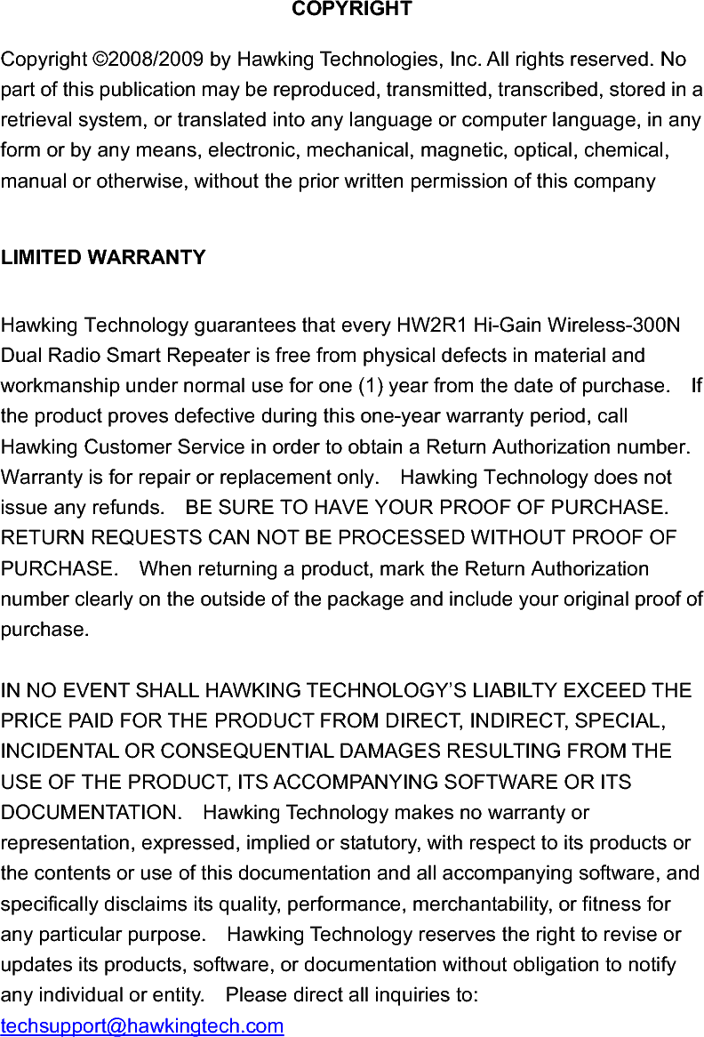 COPYRIGHT Copyright ©2008/2009 by Hawking Technologies, Inc. All rights reserved. No part of this publication may be reproduced, transmitted, transcribed, stored in a retrieval system, or translated into any language or computer language, in any form or by any means, electronic, mechanical, magnetic, optical, chemical, manual or otherwise, without the prior written permission of this company LIMITED WARRANTYHawking Technology guarantees that every HW2R1 Hi-Gain Wireless-300N Dual Radio Smart Repeater is free from physical defects in material and workmanship under normal use for one (1) year from the date of purchase.    If the product proves defective during this one-year warranty period, call Hawking Customer Service in order to obtain a Return Authorization number.   Warranty is for repair or replacement only.    Hawking Technology does not issue any refunds.    BE SURE TO HAVE YOUR PROOF OF PURCHASE.   RETURN REQUESTS CAN NOT BE PROCESSED WITHOUT PROOF OF PURCHASE.    When returning a product, mark the Return Authorization number clearly on the outside of the package and include your original proof of purchase. IN NO EVENT SHALL HAWKING TECHNOLOGY’S LIABILTY EXCEED THE PRICE PAID FOR THE PRODUCT FROM DIRECT, INDIRECT, SPECIAL, INCIDENTAL OR CONSEQUENTIAL DAMAGES RESULTING FROM THE USE OF THE PRODUCT, ITS ACCOMPANYING SOFTWARE OR ITS DOCUMENTATION.    Hawking Technology makes no warranty or representation, expressed, implied or statutory, with respect to its products or the contents or use of this documentation and all accompanying software, and specifically disclaims its quality, performance, merchantability, or fitness for any particular purpose.    Hawking Technology reserves the right to revise or updates its products, software, or documentation without obligation to notify any individual or entity.    Please direct all inquiries to: techsupport@hawkingtech.com