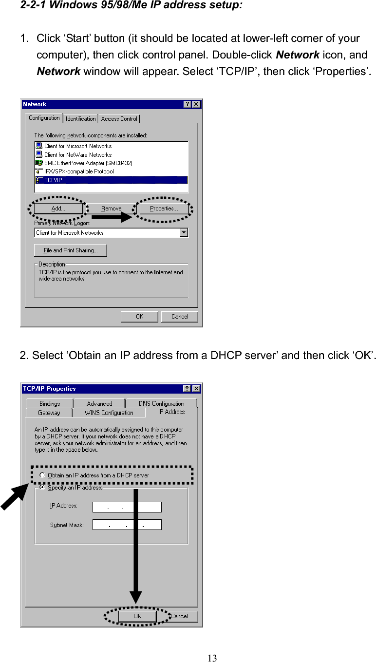 132-2-1 Windows 95/98/Me IP address setup: 1.  Click ‘Start’ button (it should be located at lower-left corner of your computer), then click control panel. Double-click Network icon, and Network window will appear. Select ‘TCP/IP’, then click ‘Properties’. 2. Select ‘Obtain an IP address from a DHCP server’ and then click ‘OK’.   