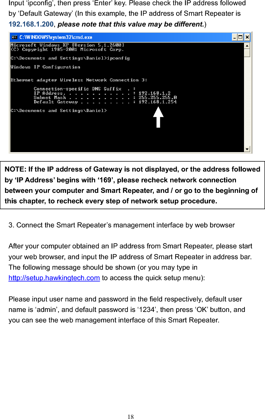 18Input ‘ipconfig’, then press ‘Enter’ key. Please check the IP address followed by ‘Default Gateway’ (In this example, the IP address of Smart Repeater is 192.168.1.200,please note that this value may be different.)3. Connect the Smart Repeater’s management interface by web browser After your computer obtained an IP address from Smart Repeater, please start your web browser, and input the IP address of Smart Repeater in address bar. The following message should be shown (or you may type in http://setup.hawkingtech.com to access the quick setup menu): Please input user name and password in the field respectively, default user name is ‘admin’, and default password is ‘1234’, then press ‘OK’ button, and you can see the web management interface of this Smart Repeater. NOTE: If the IP address of Gateway is not displayed, or the address followed by ‘IP Address’ begins with ‘169’, please recheck network connection between your computer and Smart Repeater, and / or go to the beginning of this chapter, to recheck every step of network setup procedure. 