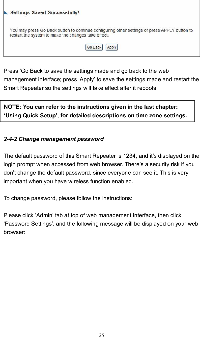 25Press ‘Go Back to save the settings made and go back to the web management interface; press ‘Apply’ to save the settings made and restart the Smart Repeater so the settings will take effect after it reboots. 2-4-2 Change management password The default password of this Smart Repeater is 1234, and it’s displayed on the login prompt when accessed from web browser. There’s a security risk if you don’t change the default password, since everyone can see it. This is very important when you have wireless function enabled. To change password, please follow the instructions: Please click ‘Admin’ tab at top of web management interface, then click ‘Password Settings’, and the following message will be displayed on your web browser: NOTE: You can refer to the instructions given in the last chapter: ‘Using Quick Setup’, for detailed descriptions on time zone settings. 