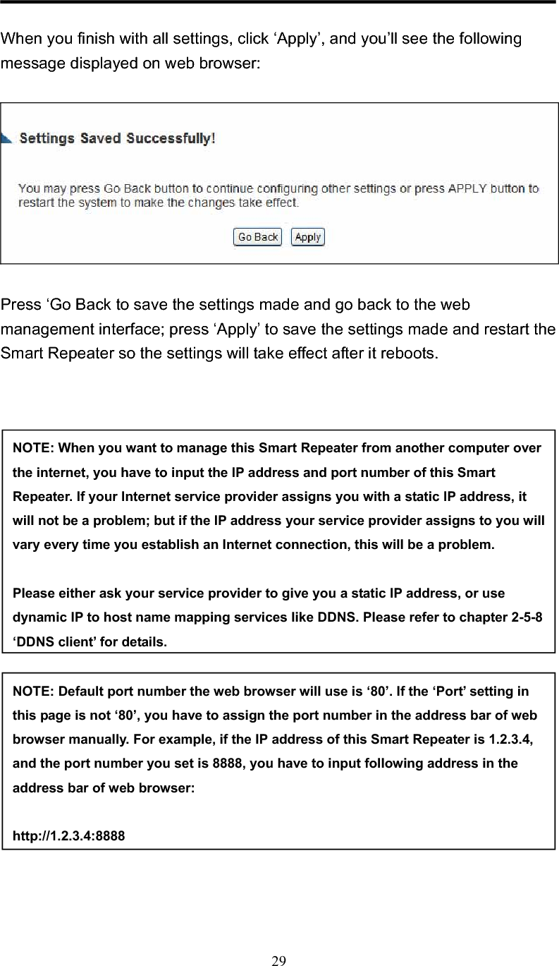 29When you finish with all settings, click ‘Apply’, and you’ll see the following message displayed on web browser: Press ‘Go Back to save the settings made and go back to the web management interface; press ‘Apply’ to save the settings made and restart the Smart Repeater so the settings will take effect after it reboots. NOTE: When you want to manage this Smart Repeater from another computer over the internet, you have to input the IP address and port number of this Smart Repeater. If your Internet service provider assigns you with a static IP address, it will not be a problem; but if the IP address your service provider assigns to you will vary every time you establish an Internet connection, this will be a problem.   Please either ask your service provider to give you a static IP address, or use dynamic IP to host name mapping services like DDNS. Please refer to chapter 2-5-8 ‘DDNS client’ for details. NOTE: Default port number the web browser will use is ‘80’. If the ‘Port’ setting in this page is not ‘80’, you have to assign the port number in the address bar of web browser manually. For example, if the IP address of this Smart Repeater is 1.2.3.4, and the port number you set is 8888, you have to input following address in the address bar of web browser: http://1.2.3.4:8888 
