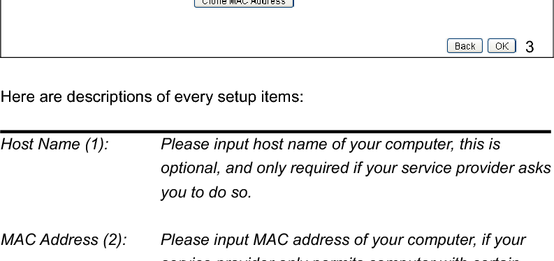 352-5-3 Setup procedure for ‘Dynamic IP’: Here are descriptions of every setup items: Host Name (1):    Please input host name of your computer, this is optional, and only required if your service provider asks you to do so.   MAC Address (2):    Please input MAC address of your computer, if your service provider only permits computer with certain MAC address to access internet. If you’re using the computer which used to connect to Internet via cable modem, you can simply press ‘Clone Mac address’ button to fill the MAC address field with the MAC address of your computer,After you finish with all settings, please click ‘OK’ (3); if you want to remove a value you entered, please click ‘Back’. After you click ‘OK’, the following message will be displayed on your web browser: 123