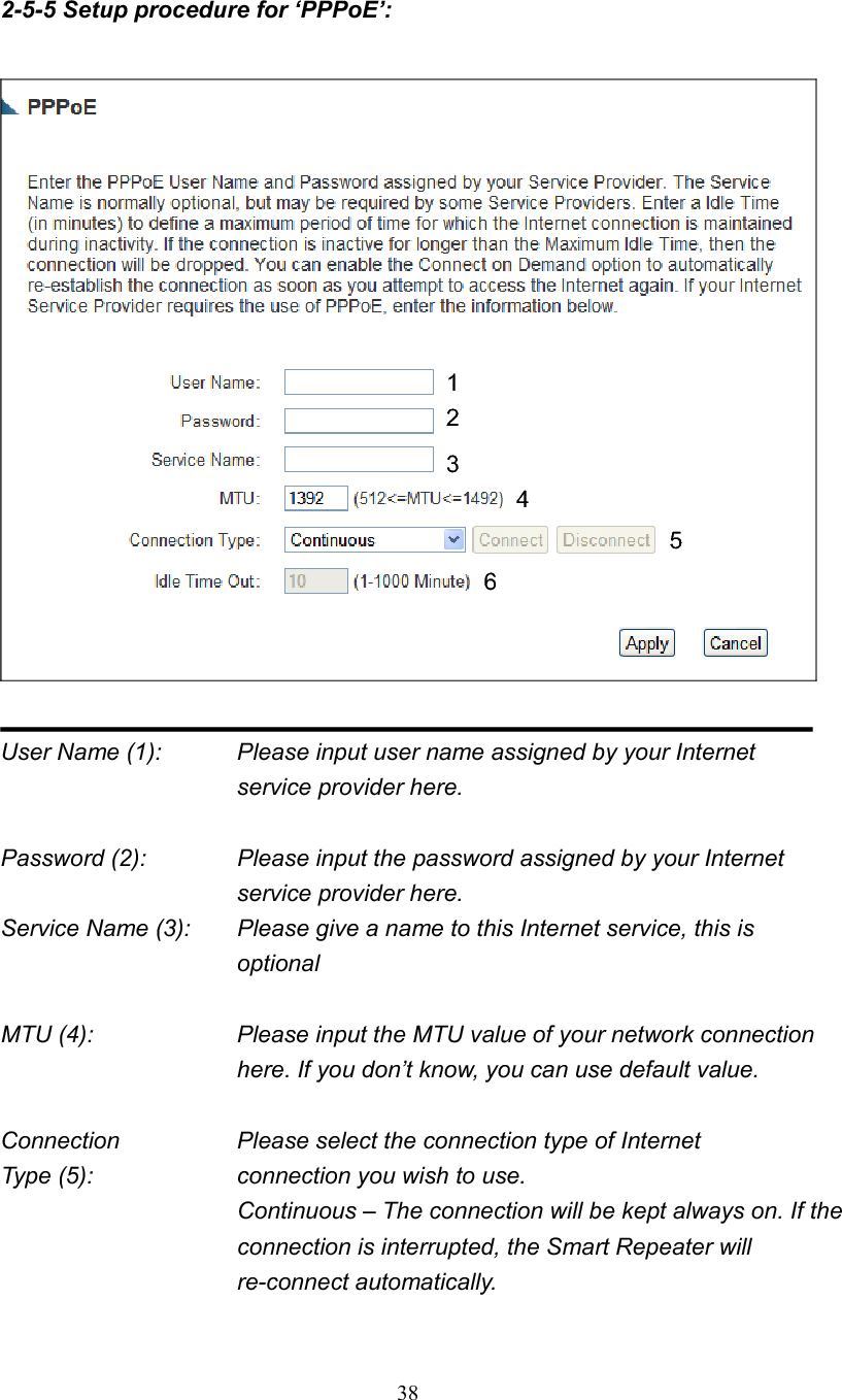 382-5-5 Setup procedure for ‘PPPoE’: User Name (1):    Please input user name assigned by your Internet service provider here. Password (2):    Please input the password assigned by your Internet service provider here. Service Name (3):    Please give a name to this Internet service, this is optional MTU (4):    Please input the MTU value of your network connection here. If you don’t know, you can use default value. Connection        Please select the connection type of Internet Type (5):    connection you wish to use. Continuous – The connection will be kept always on. If the connection is interrupted, the Smart Repeater will re-connect automatically. 124356