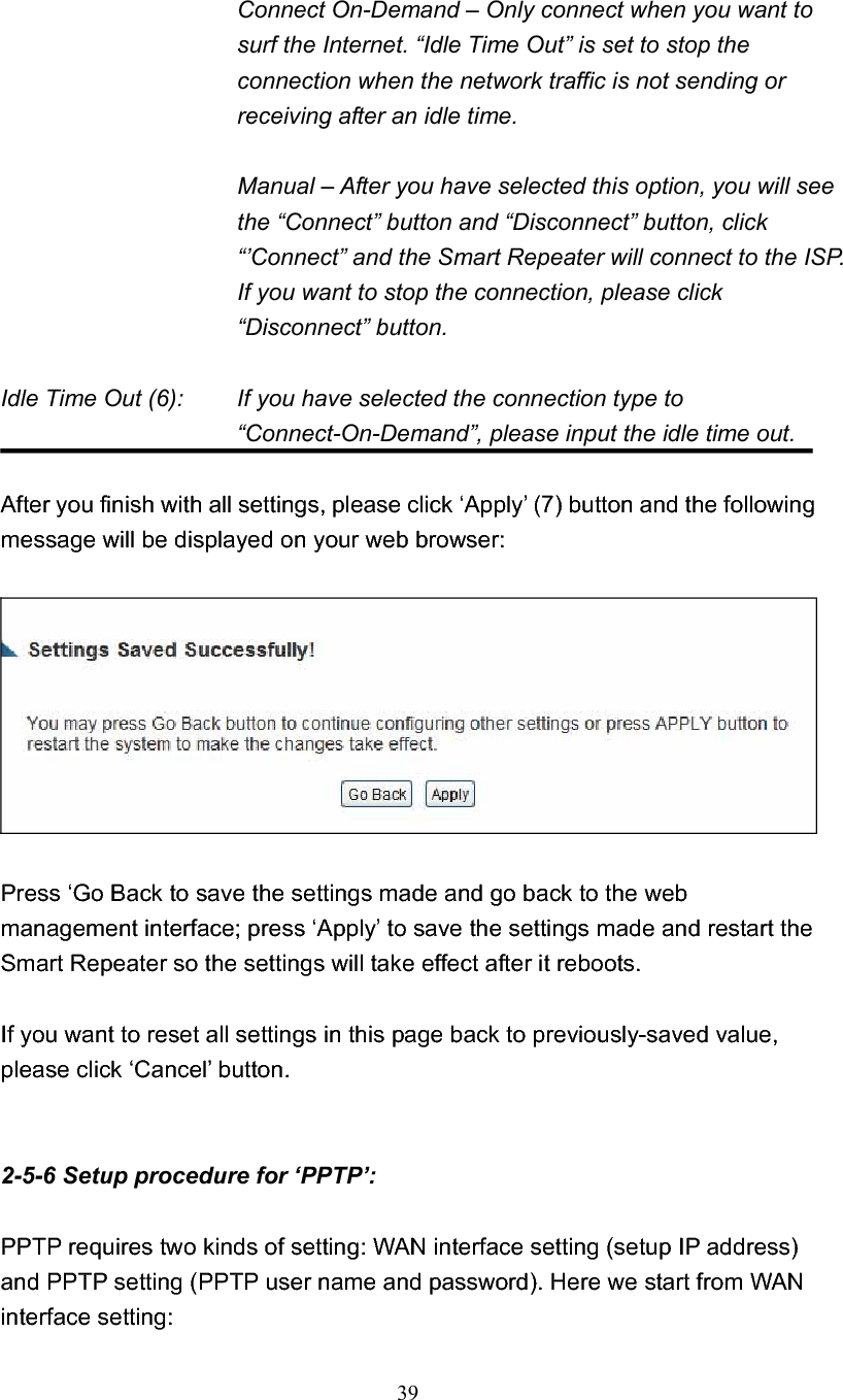 39Connect On-Demand – Only connect when you want to surf the Internet. “Idle Time Out” is set to stop the connection when the network traffic is not sending or receiving after an idle time. Manual – After you have selected this option, you will see the “Connect” button and “Disconnect” button, click “’Connect” and the Smart Repeater will connect to the ISP. If you want to stop the connection, please click “Disconnect” button. Idle Time Out (6):    If you have selected the connection type to “Connect-On-Demand”, please input the idle time out. After you finish with all settings, please click ‘Apply’ (7) button and the following message will be displayed on your web browser: Press ‘Go Back to save the settings made and go back to the web management interface; press ‘Apply’ to save the settings made and restart the Smart Repeater so the settings will take effect after it reboots. If you want to reset all settings in this page back to previously-saved value, please click ‘Cancel’ button. 2-5-6 Setup procedure for ‘PPTP’: PPTP requires two kinds of setting: WAN interface setting (setup IP address) and PPTP setting (PPTP user name and password). Here we start from WAN interface setting: 