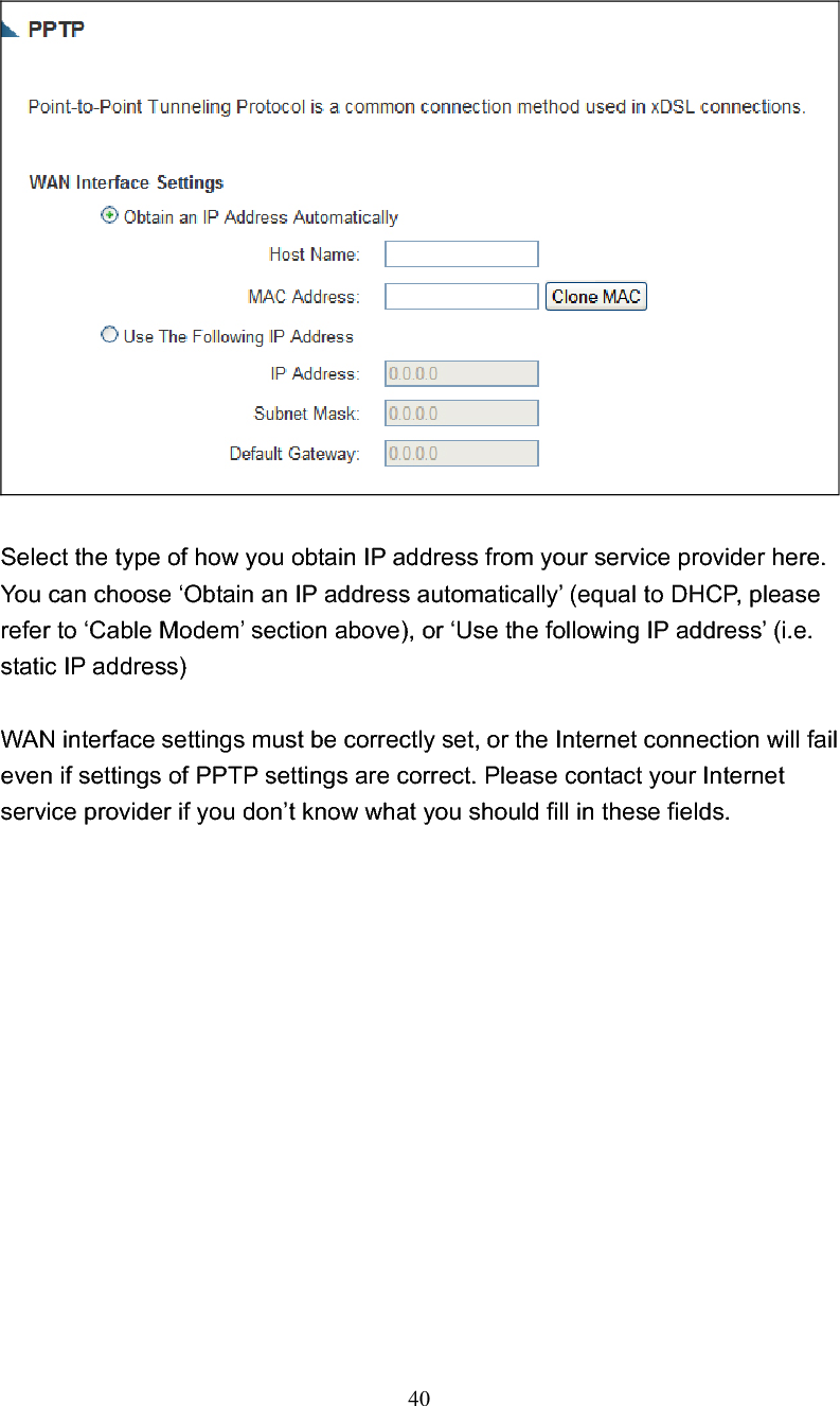 40Select the type of how you obtain IP address from your service provider here. You can choose ‘Obtain an IP address automatically’ (equal to DHCP, please refer to ‘Cable Modem’ section above), or ‘Use the following IP address’ (i.e. static IP address) WAN interface settings must be correctly set, or the Internet connection will fail even if settings of PPTP settings are correct. Please contact your Internet service provider if you don’t know what you should fill in these fields. 