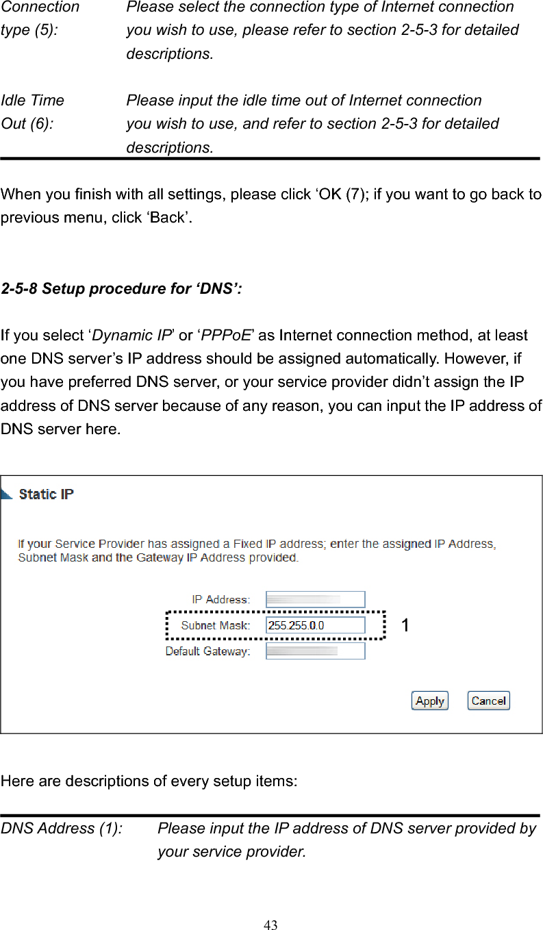 43Connection    Please select the connection type of Internet connection type (5):    you wish to use, please refer to section 2-5-3 for detailed descriptions. Idle Time      Please input the idle time out of Internet connection Out (6):    you wish to use, and refer to section 2-5-3 for detailed descriptions.When you finish with all settings, please click ‘OK (7); if you want to go back to previous menu, click ‘Back’. 2-5-8 Setup procedure for ‘DNS’: If you select ‘Dynamic IP’ or ‘PPPoE’ as Internet connection method, at least one DNS server’s IP address should be assigned automatically. However, if you have preferred DNS server, or your service provider didn’t assign the IP address of DNS server because of any reason, you can input the IP address of DNS server here. Here are descriptions of every setup items: DNS Address (1):    Please input the IP address of DNS server provided by your service provider. 1