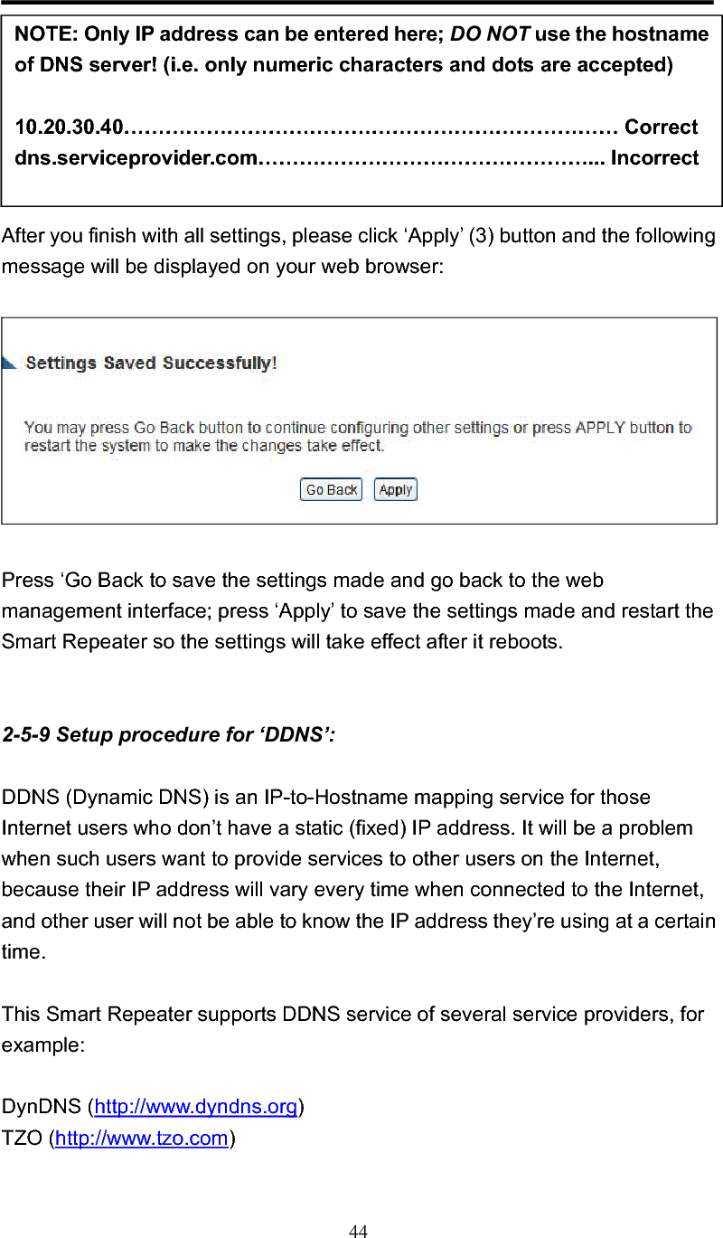 44After you finish with all settings, please click ‘Apply’ (3) button and the following message will be displayed on your web browser: Press ‘Go Back to save the settings made and go back to the web management interface; press ‘Apply’ to save the settings made and restart the Smart Repeater so the settings will take effect after it reboots. 2-5-9 Setup procedure for ‘DDNS’: DDNS (Dynamic DNS) is an IP-to-Hostname mapping service for those Internet users who don’t have a static (fixed) IP address. It will be a problem when such users want to provide services to other users on the Internet, because their IP address will vary every time when connected to the Internet, and other user will not be able to know the IP address they’re using at a certain time. This Smart Repeater supports DDNS service of several service providers, for example: DynDNS (http://www.dyndns.org)TZO (http://www.tzo.com)NOTE: Only IP address can be entered here; DO NOT use the hostname of DNS server! (i.e. only numeric characters and dots are accepted) 10.20.30.40……………………………………………………………… Correct dns.serviceprovider.com…………………………………………... Incorrect 