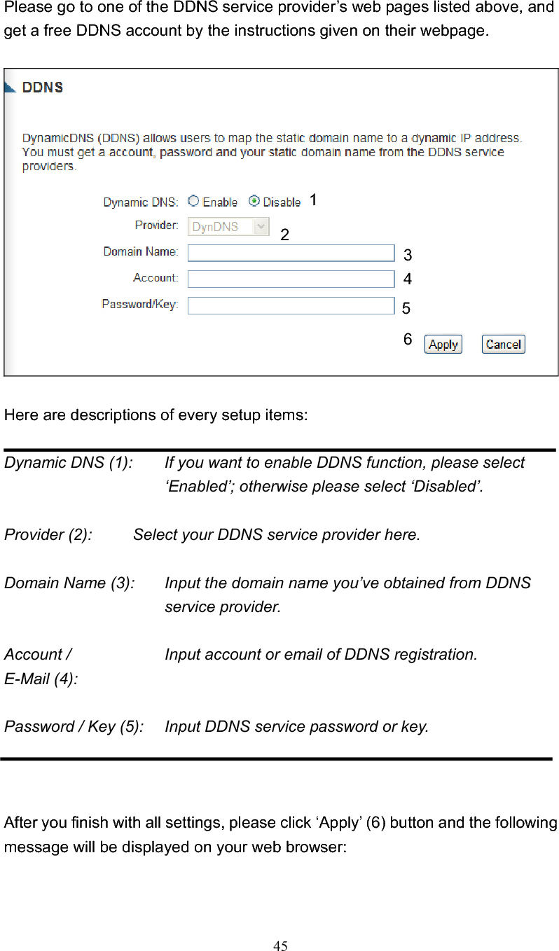 45Please go to one of the DDNS service provider’s web pages listed above, and get a free DDNS account by the instructions given on their webpage. Here are descriptions of every setup items: Dynamic DNS (1):    If you want to enable DDNS function, please select ‘Enabled’; otherwise please select ‘Disabled’. Provider (2):     Select your DDNS service provider here. Domain Name (3):    Input the domain name you’ve obtained from DDNS service provider. Account /        Input account or email of DDNS registration. E-Mail (4):   Password / Key (5):    Input DDNS service password or key.After you finish with all settings, please click ‘Apply’ (6) button and the following message will be displayed on your web browser: 123456