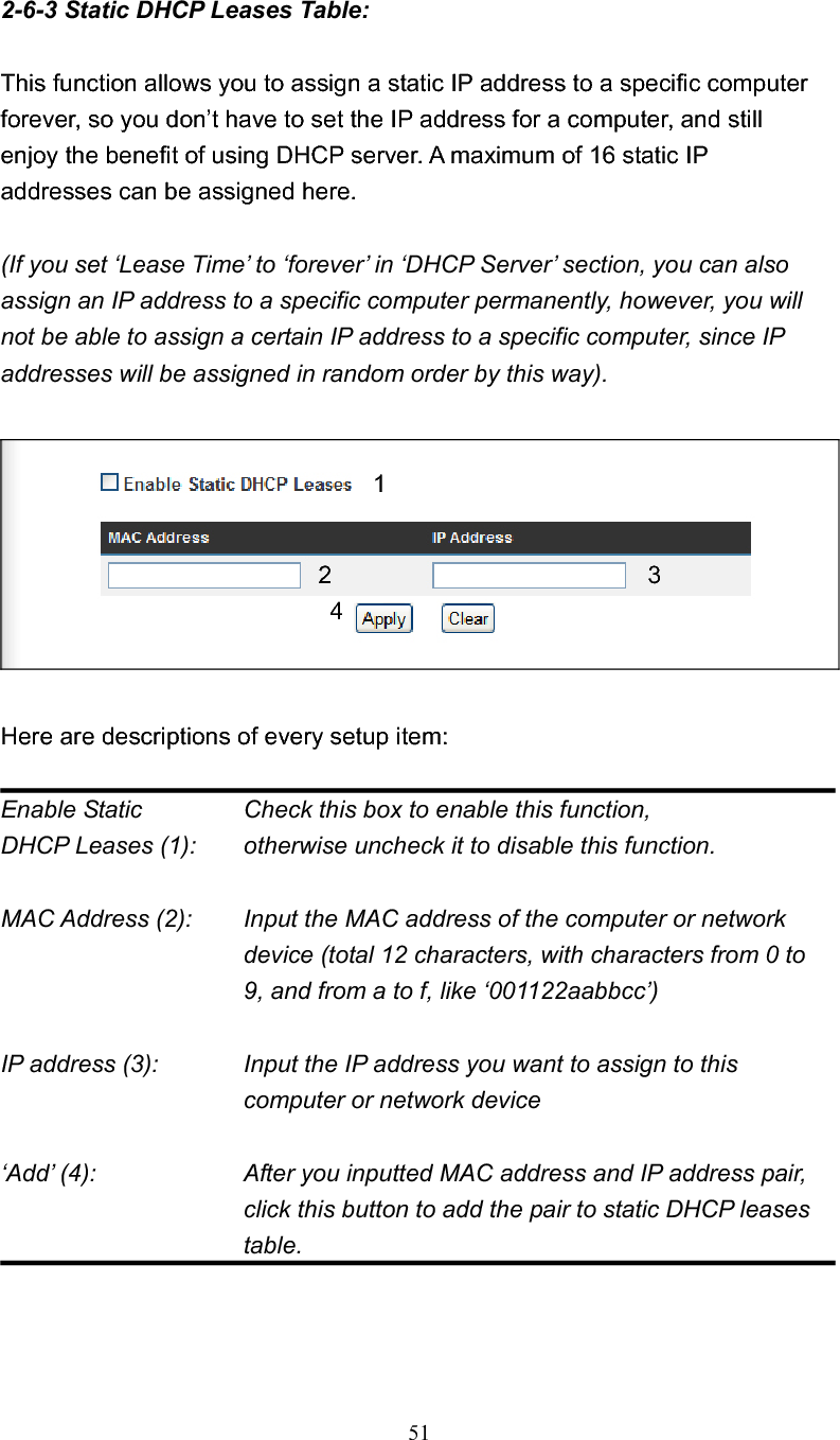 512-6-3 Static DHCP Leases Table: This function allows you to assign a static IP address to a specific computer forever, so you don’t have to set the IP address for a computer, and still enjoy the benefit of using DHCP server. A maximum of 16 static IP addresses can be assigned here. (If you set ‘Lease Time’ to ‘forever’ in ‘DHCP Server’ section, you can also assign an IP address to a specific computer permanently, however, you will not be able to assign a certain IP address to a specific computer, since IP addresses will be assigned in random order by this way).   Here are descriptions of every setup item: Enable Static      Check this box to enable this function, DHCP Leases (1):    otherwise uncheck it to disable this function. MAC Address (2):    Input the MAC address of the computer or network device (total 12 characters, with characters from 0 to 9, and from a to f, like ‘001122aabbcc’)   IP address (3):    Input the IP address you want to assign to this computer or network device   ‘Add’ (4):    After you inputted MAC address and IP address pair, click this button to add the pair to static DHCP leases table. 12 3 4