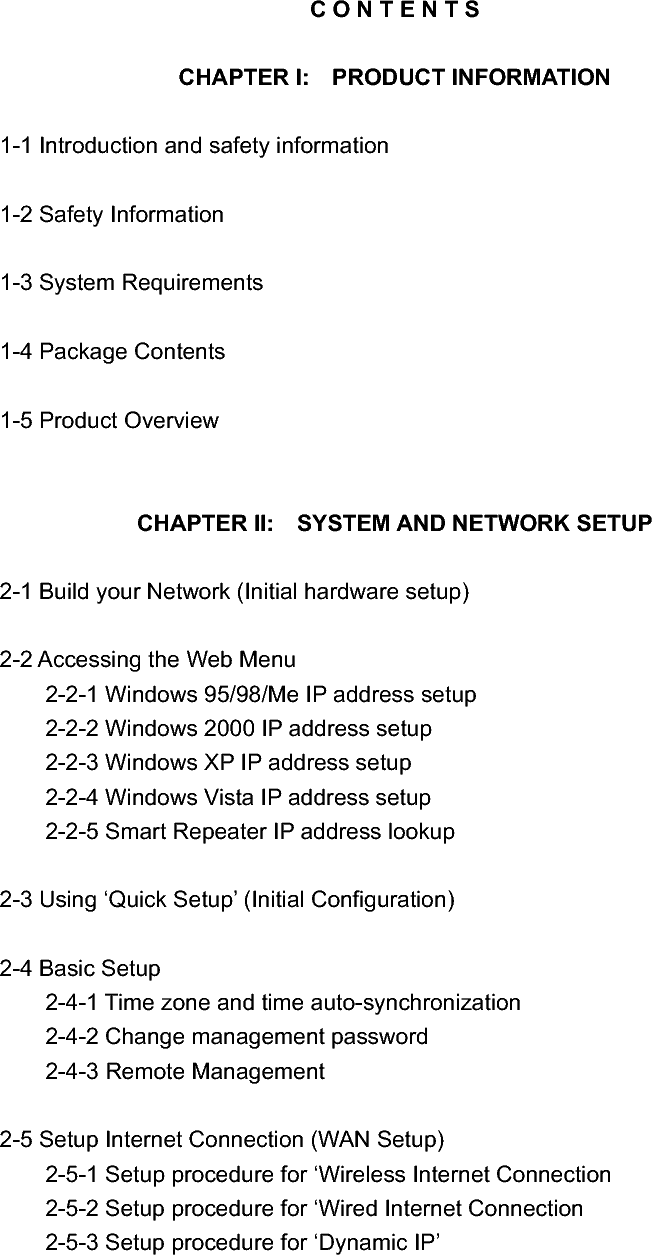 C O N T E N T S CHAPTER I:  PRODUCT INFORMATION 1-1 Introduction and safety information 1-2 Safety Information 1-3 System Requirements 1-4 Package Contents 1-5 Product Overview CHAPTER II:  SYSTEM AND NETWORK SETUP 2-1 Build your Network (Initial hardware setup) 2-2 Accessing the Web Menu   2-2-1 Windows 95/98/Me IP address setup   2-2-2 Windows 2000 IP address setup   2-2-3 Windows XP IP address setup   2-2-4 Windows Vista IP address setup   2-2-5 Smart Repeater IP address lookup 2-3 Using ‘Quick Setup’ (Initial Configuration) 2-4 Basic Setup   2-4-1 Time zone and time auto-synchronization   2-4-2 Change management password   2-4-3 Remote Management 2-5 Setup Internet Connection (WAN Setup) 2-5-1 Setup procedure for ‘Wireless Internet Connection 2-5-2 Setup procedure for ‘Wired Internet Connection   2-5-3 Setup procedure for ‘Dynamic IP’ 