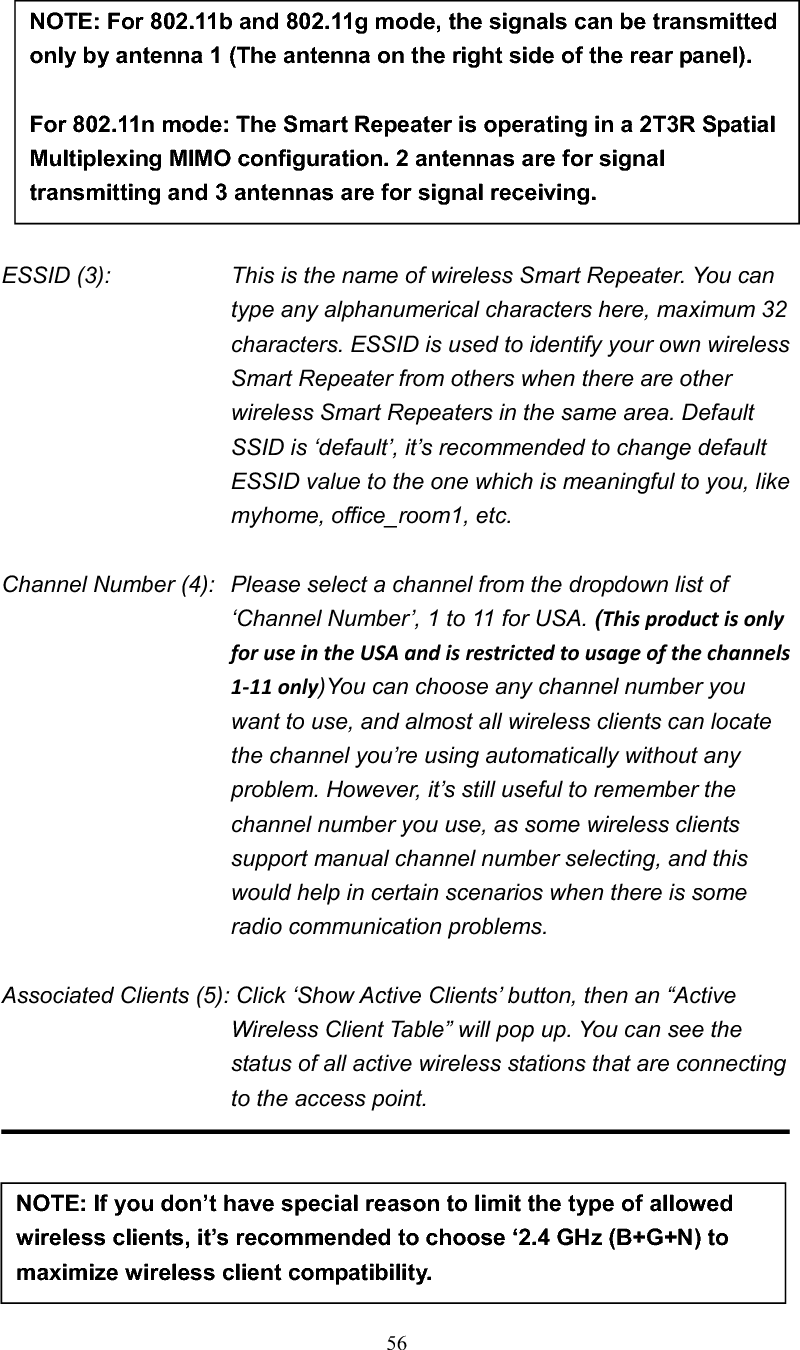 56ESSID (3):    This is the name of wireless Smart Repeater. You can type any alphanumerical characters here, maximum 32 characters. ESSID is used to identify your own wireless Smart Repeater from others when there are other wireless Smart Repeaters in the same area. Default SSID is ‘default’, it’s recommended to change default ESSID value to the one which is meaningful to you, like myhome, office_room1, etc. Channel Number (4):   Please select a channel from the dropdown list of ‘Channel Number’, 1 to 11 for USA. (ThisproductisonlyforuseintheUSAandisrestrictedtousageofthechannels1Ͳ11only)You can choose any channel number you want to use, and almost all wireless clients can locate the channel you’re using automatically without any problem. However, it’s still useful to remember the channel number you use, as some wireless clients support manual channel number selecting, and this would help in certain scenarios when there is some radio communication problems.Associated Clients (5): Click ‘Show Active Clients’ button, then an “Active Wireless Client Table” will pop up. You can see the status of all active wireless stations that are connecting to the access point. NOTE: If you don’t have special reason to limit the type of allowed wireless clients, it’s recommended to choose ‘2.4 GHz (B+G+N) to maximize wireless client compatibility. NOTE: For 802.11b and 802.11g mode, the signals can be transmitted only by antenna 1 (The antenna on the right side of the rear panel).   For 802.11n mode: The Smart Repeater is operating in a 2T3R Spatial Multiplexing MIMO configuration. 2 antennas are for signal transmitting and 3 antennas are for signal receiving. 