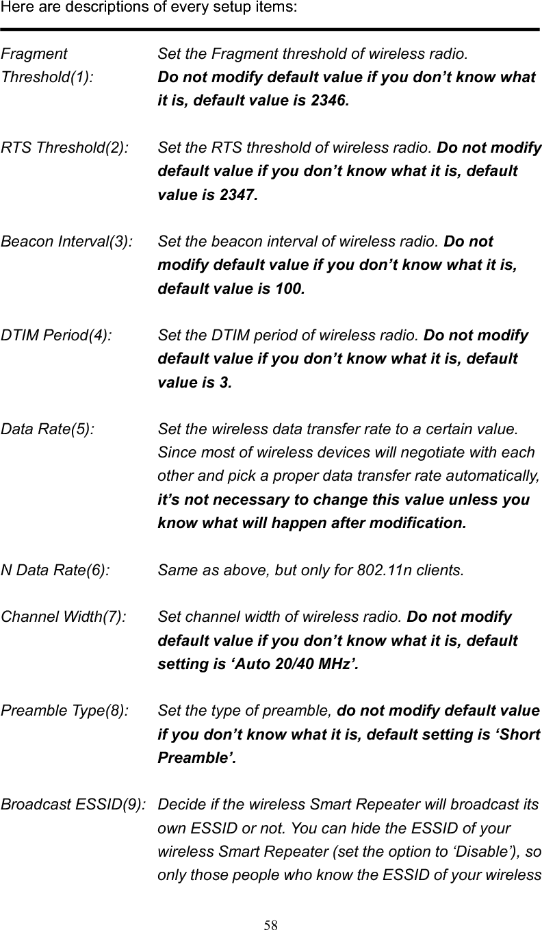 58Here are descriptions of every setup items: Fragment  Set the Fragment threshold of wireless radio.     Threshold(1):  Do not modify default value if you don’t know what it is, default value is 2346. RTS Threshold(2):    Set the RTS threshold of wireless radio. Do not modify default value if you don’t know what it is, default value is 2347. Beacon Interval(3):    Set the beacon interval of wireless radio. Do not modify default value if you don’t know what it is, default value is 100. DTIM Period(4):    Set the DTIM period of wireless radio. Do not modify default value if you don’t know what it is, default value is 3. Data Rate(5):    Set the wireless data transfer rate to a certain value. Since most of wireless devices will negotiate with each other and pick a proper data transfer rate automatically,it’s not necessary to change this value unless you know what will happen after modification. N Data Rate(6):      Same as above, but only for 802.11n clients. Channel Width(7):    Set channel width of wireless radio. Do not modify default value if you don’t know what it is, default setting is ‘Auto 20/40 MHz’.Preamble Type(8):    Set the type of preamble, do not modify default value if you don’t know what it is, default setting is ‘Short Preamble’.Broadcast ESSID(9):   Decide if the wireless Smart Repeater will broadcast its own ESSID or not. You can hide the ESSID of your wireless Smart Repeater (set the option to ‘Disable’), so only those people who know the ESSID of your wireless 