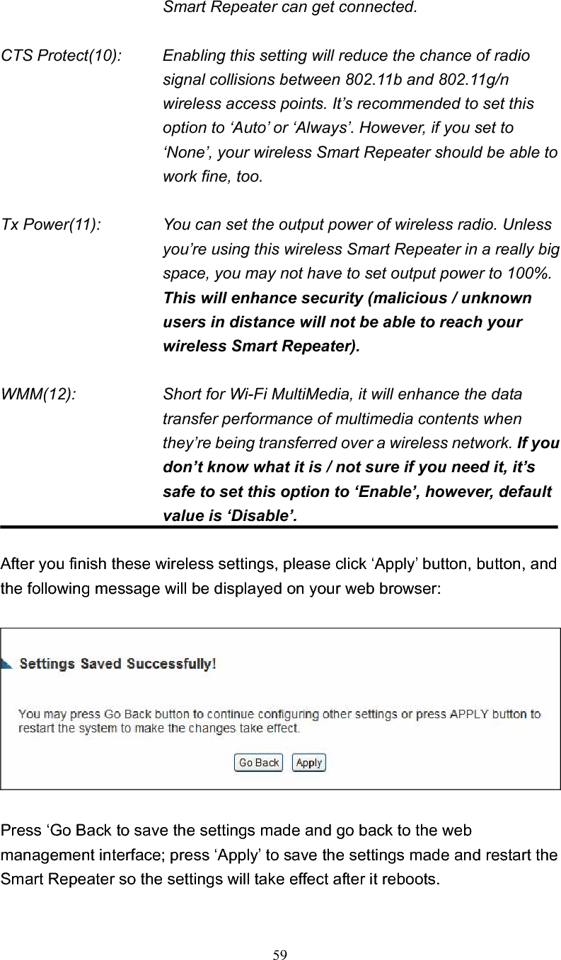 59Smart Repeater can get connected. CTS Protect(10):    Enabling this setting will reduce the chance of radio signal collisions between 802.11b and 802.11g/n wireless access points. It’s recommended to set this option to ‘Auto’ or ‘Always’. However, if you set to ‘None’, your wireless Smart Repeater should be able to work fine, too. Tx Power(11):    You can set the output power of wireless radio. Unless you’re using this wireless Smart Repeater in a really big space, you may not have to set output power to 100%.This will enhance security (malicious / unknown users in distance will not be able to reach your wireless Smart Repeater). WMM(12):    Short for Wi-Fi MultiMedia, it will enhance the data transfer performance of multimedia contents when they’re being transferred over a wireless network. If you don’t know what it is / not sure if you need it, it’s safe to set this option to ‘Enable’, however, default value is ‘Disable’. After you finish these wireless settings, please click ‘Apply’ button, button, and the following message will be displayed on your web browser: Press ‘Go Back to save the settings made and go back to the web management interface; press ‘Apply’ to save the settings made and restart the Smart Repeater so the settings will take effect after it reboots. 