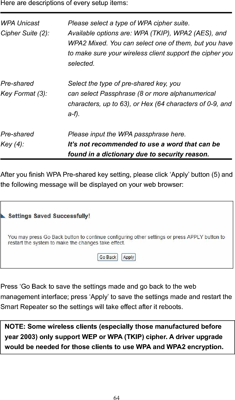 64Here are descriptions of every setup items: WPA Unicast      Please select a type of WPA cipher suite. Cipher Suite (2):  Available options are: WPA (TKIP), WPA2 (AES), and WPA2 Mixed. You can select one of them, but you have to make sure your wireless client support the cipher you selected. Pre-shared        Select the type of pre-shared key, you Key Format (3):    can select Passphrase (8 or more alphanumerical characters, up to 63), or Hex (64 characters of 0-9, and a-f). Pre-shared      Please input the WPA passphrase here. Key (4):    It’s not recommended to use a word that can be found in a dictionary due to security reason. After you finish WPA Pre-shared key setting, please click ‘Apply’ button (5) and the following message will be displayed on your web browser: Press ‘Go Back to save the settings made and go back to the web management interface; press ‘Apply’ to save the settings made and restart the Smart Repeater so the settings will take effect after it reboots. NOTE: Some wireless clients (especially those manufactured before year 2003) only support WEP or WPA (TKIP) cipher. A driver upgrade would be needed for those clients to use WPA and WPA2 encryption. 