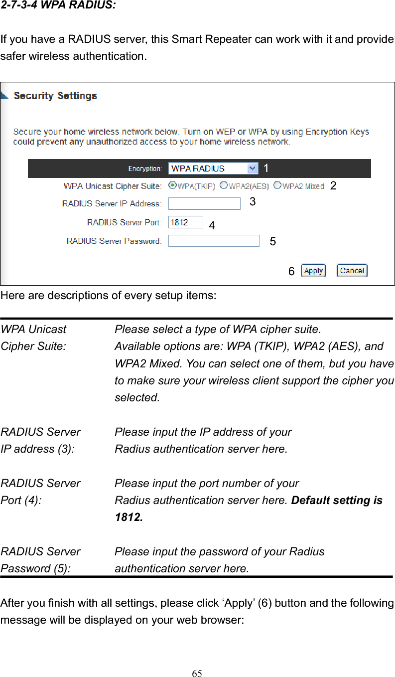 652-7-3-4 WPA RADIUS: If you have a RADIUS server, this Smart Repeater can work with it and provide safer wireless authentication. Here are descriptions of every setup items: WPA Unicast      Please select a type of WPA cipher suite. Cipher Suite:  Available options are: WPA (TKIP), WPA2 (AES), and WPA2 Mixed. You can select one of them, but you have to make sure your wireless client support the cipher you selected. RADIUS Server      Please input the IP address of your IP address (3):      Radius authentication server here. RADIUS Server      Please input the port number of your Port (4):    Radius authentication server here. Default setting is 1812. RADIUS Server      Please input the password of your Radius Password (5):    authentication server here.After you finish with all settings, please click ‘Apply’ (6) button and the following message will be displayed on your web browser: 134256