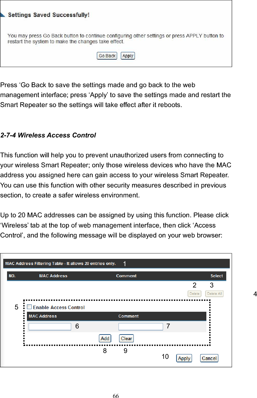 66Press ‘Go Back to save the settings made and go back to the web management interface; press ‘Apply’ to save the settings made and restart the Smart Repeater so the settings will take effect after it reboots. 2-7-4 Wireless Access Control This function will help you to prevent unauthorized users from connecting to your wireless Smart Repeater; only those wireless devices who have the MAC address you assigned here can gain access to your wireless Smart Repeater. You can use this function with other security measures described in previous section, to create a safer wireless environment. Up to 20 MAC addresses can be assigned by using this function. Please click ‘Wireless’ tab at the top of web management interface, then click ‘Access Control’, and the following message will be displayed on your web browser: 12 3 46 789 105