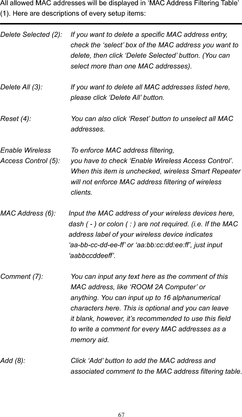 67All allowed MAC addresses will be displayed in ‘MAC Address Filtering Table’ (1). Here are descriptions of every setup items: Delete Selected (2):    If you want to delete a specific MAC address entry, check the ‘select’ box of the MAC address you want to delete, then click ‘Delete Selected’ button. (You can select more than one MAC addresses). Delete All (3):    If you want to delete all MAC addresses listed here, please click ‘Delete All’ button. Reset (4):    You can also click ‘Reset’ button to unselect all MAC addresses. Enable Wireless    To enforce MAC address filtering, Access Control (5):    you have to check ‘Enable Wireless Access Control’. When this item is unchecked, wireless Smart Repeater will not enforce MAC address filtering of wireless clients. MAC Address (6):    Input the MAC address of your wireless devices here, dash ( - ) or colon ( : ) are not required. (i.e. If the MAC address label of your wireless device indicates ‘aa-bb-cc-dd-ee-ff’ or ‘aa:bb:cc:dd:ee:ff’, just input ‘aabbccddeeff’. Comment (7):      You can input any text here as the comment of this       MAC address, like ‘ROOM 2A Computer’ or          anything. You can input up to 16 alphanumerical   characters here. This is optional and you can leave   it blank, however, it’s recommended to use this field   to write a comment for every MAC addresses as a   memory aid. Add (8):    Click ‘Add’ button to add the MAC address and associated comment to the MAC address filtering table. 