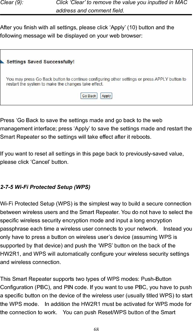 68Clear (9):    Click ‘Clear’ to remove the value you inputted in MAC address and comment field. After you finish with all settings, please click ‘Apply’ (10) button and the following message will be displayed on your web browser: Press ‘Go Back to save the settings made and go back to the web management interface; press ‘Apply’ to save the settings made and restart the Smart Repeater so the settings will take effect after it reboots. If you want to reset all settings in this page back to previously-saved value, please click ‘Cancel’ button. 2-7-5 Wi-Fi Protected Setup (WPS)Wi-Fi Protected Setup (WPS) is the simplest way to build a secure connection between wireless users and the Smart Repeater. You do not have to select the specific wireless security encryption mode and input a long encryption passphrase each time a wireless user connects to your network.    Instead you only have to press a button on wireless user’s device (assuming WPS is supported by that device) and push the ‘WPS’ button on the back of the HW2R1, and WPS will automatically configure your wireless security settings and wireless connection.     This Smart Repeater supports two types of WPS modes: Push-Button Configuration (PBC), and PIN code. If you want to use PBC, you have to push a specific button on the device of the wireless user (usually titled WPS) to start the WPS mode.    In addition the HW2R1 must be activated for WPS mode for the connection to work.    You can push Reset/WPS button of the Smart 