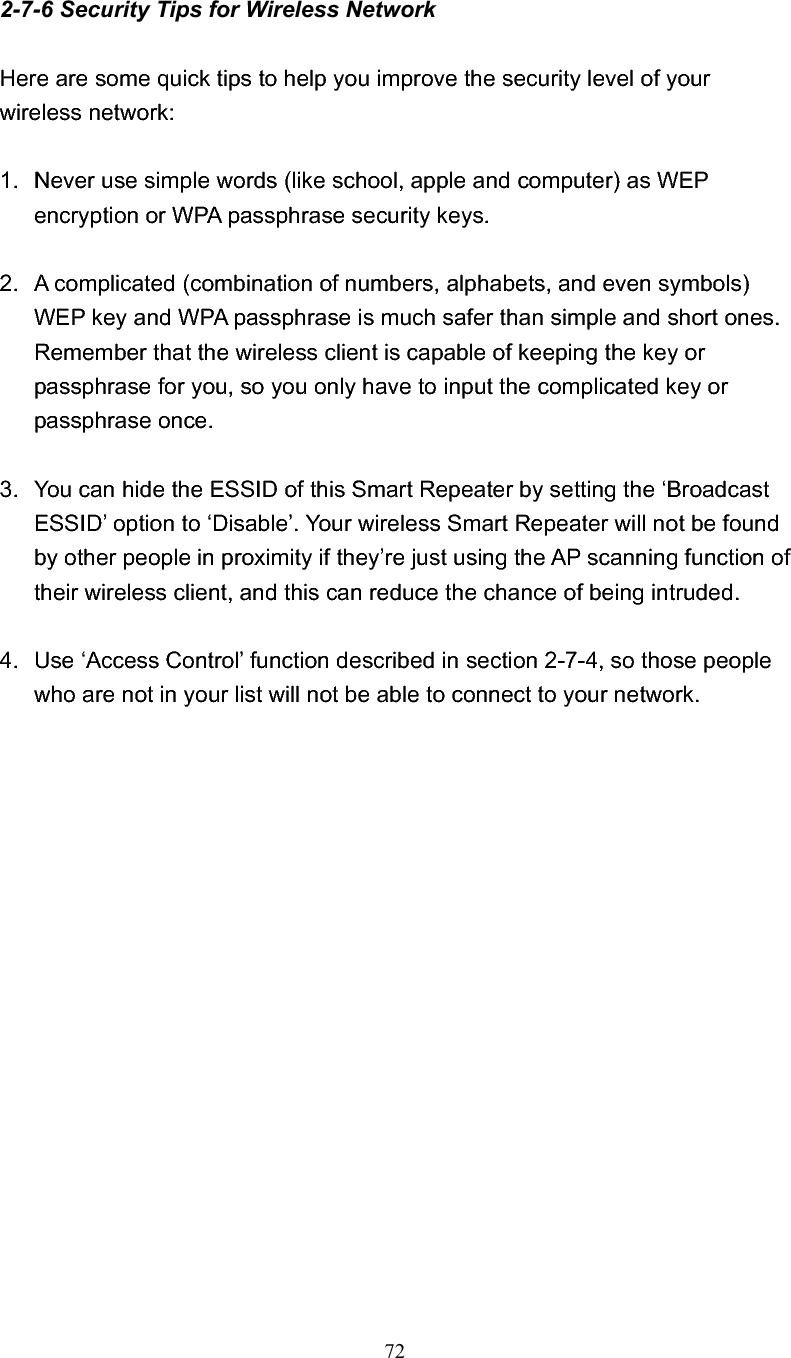 722-7-6 Security Tips for Wireless Network Here are some quick tips to help you improve the security level of your wireless network: 1.  Never use simple words (like school, apple and computer) as WEP encryption or WPA passphrase security keys. 2.  A complicated (combination of numbers, alphabets, and even symbols) WEP key and WPA passphrase is much safer than simple and short ones. Remember that the wireless client is capable of keeping the key or passphrase for you, so you only have to input the complicated key or passphrase once. 3.  You can hide the ESSID of this Smart Repeater by setting the ‘Broadcast ESSID’ option to ‘Disable’. Your wireless Smart Repeater will not be found by other people in proximity if they’re just using the AP scanning function of their wireless client, and this can reduce the chance of being intruded. 4.  Use ‘Access Control’ function described in section 2-7-4, so those people who are not in your list will not be able to connect to your network. 