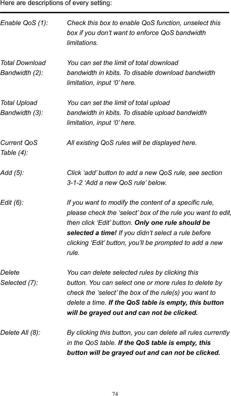 74Here are descriptions of every setting: Enable QoS (1):    Check this box to enable QoS function, unselect this box if you don’t want to enforce QoS bandwidth limitations. Total Download    You can set the limit of total download   Bandwidth (2):    bandwidth in kbits. To disable download bandwidth limitation, input ‘0’ here. Total Upload      You can set the limit of total upload Bandwidth (3):    bandwidth in kbits. To disable upload bandwidth limitation, input ‘0’ here. Current QoS      All existing QoS rules will be displayed here. Table (4):   Add (5):  Click ‘add’ button to add a new QoS rule, see section 3-1-2 ‘Add a new QoS rule’ below. Edit (6):    If you want to modify the content of a specific rule, please check the ‘select’ box of the rule you want to edit, then click ‘Edit’ button. Only one rule should be selected a time! If you didn’t select a rule before clicking ‘Edit’ button, you’ll be prompted to add a new rule. Delete          You can delete selected rules by clicking this Selected (7):    button. You can select one or more rules to delete by check the ‘select’ the box of the rule(s) you want to delete a time. If the QoS table is empty, this button will be grayed out and can not be clicked.Delete All (8):    By clicking this button, you can delete all rules currently in the QoS table. If the QoS table is empty, this button will be grayed out and can not be clicked. 