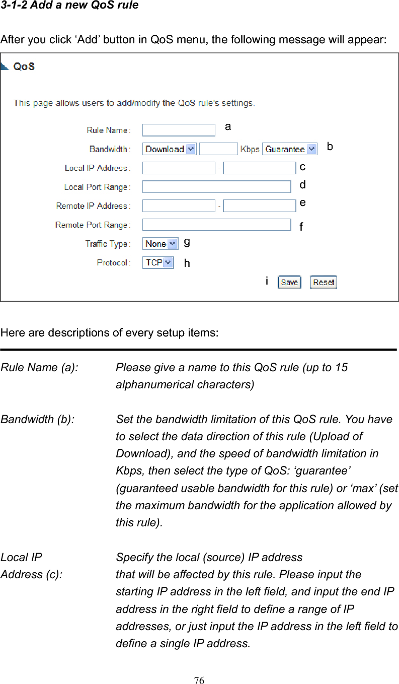 763-1-2 Add a new QoS rule After you click ‘Add’ button in QoS menu, the following message will appear: Here are descriptions of every setup items: Rule Name (a):    Please give a name to this QoS rule (up to 15 alphanumerical characters) Bandwidth (b):    Set the bandwidth limitation of this QoS rule. You have to select the data direction of this rule (Upload of Download), and the speed of bandwidth limitation in Kbps, then select the type of QoS: ‘guarantee’ (guaranteed usable bandwidth for this rule) or ‘max’ (set the maximum bandwidth for the application allowed by this rule). Local IP        Specify the local (source) IP address Address (c):      that will be affected by this rule. Please input the starting IP address in the left field, and input the end IP address in the right field to define a range of IP addresses, or just input the IP address in the left field to define a single IP address. abcdefghi