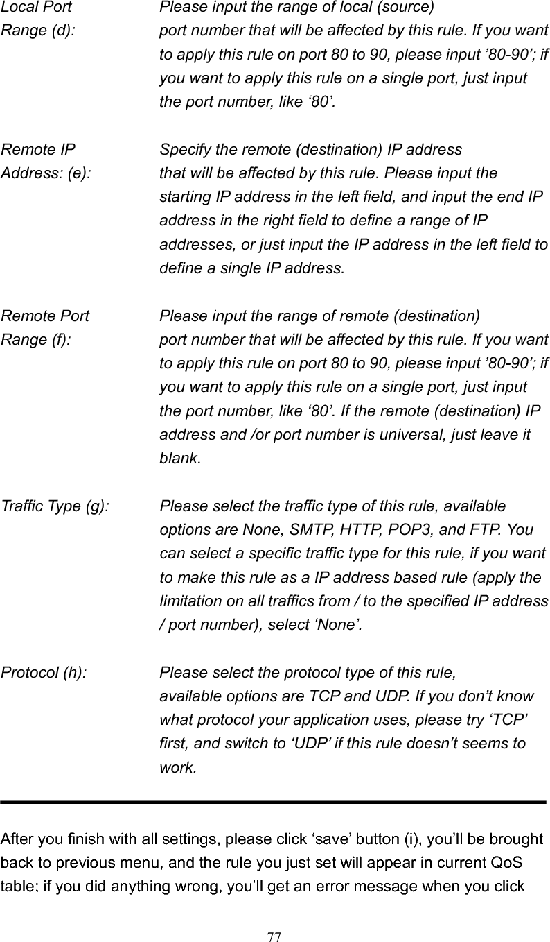 77Local Port        Please input the range of local (source) Range (d):    port number that will be affected by this rule. If you want to apply this rule on port 80 to 90, please input ’80-90’; if you want to apply this rule on a single port, just input the port number, like ‘80’. Remote IP        Specify the remote (destination) IP address Address: (e):    that will be affected by this rule. Please input the starting IP address in the left field, and input the end IP address in the right field to define a range of IP addresses, or just input the IP address in the left field to define a single IP address. Remote Port      Please input the range of remote (destination) Range (f):  port number that will be affected by this rule. If you want to apply this rule on port 80 to 90, please input ’80-90’; if you want to apply this rule on a single port, just input the port number, like ‘80’. If the remote (destination) IP address and /or port number is universal, just leave it blank. Traffic Type (g):    Please select the traffic type of this rule, available options are None, SMTP, HTTP, POP3, and FTP. You can select a specific traffic type for this rule, if you want to make this rule as a IP address based rule (apply the limitation on all traffics from / to the specified IP address / port number), select ‘None’. Protocol (h):       Please select the protocol type of this rule,   available options are TCP and UDP. If you don’t know what protocol your application uses, please try ‘TCP’ first, and switch to ‘UDP’ if this rule doesn’t seems to work. After you finish with all settings, please click ‘save’ button (i), you’ll be brought back to previous menu, and the rule you just set will appear in current QoS table; if you did anything wrong, you’ll get an error message when you click 