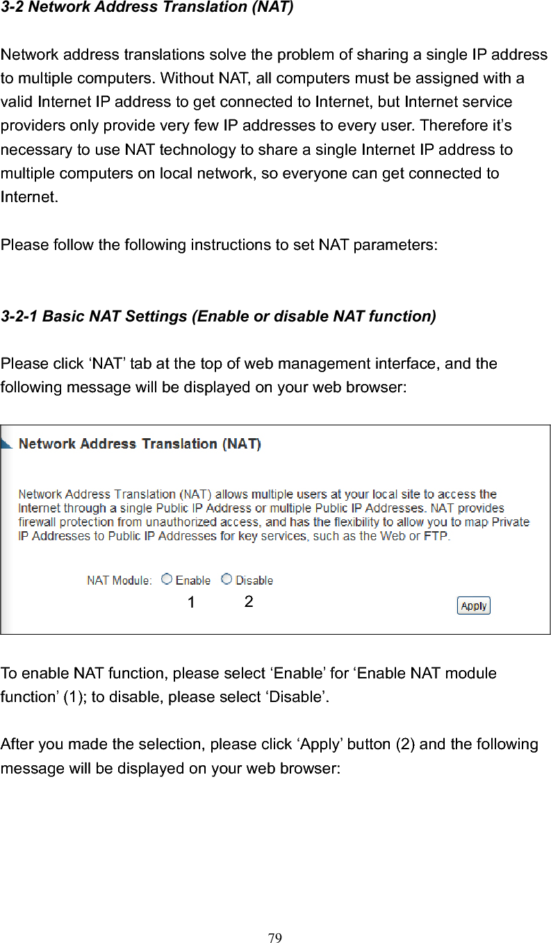 793-2 Network Address Translation (NAT) Network address translations solve the problem of sharing a single IP address to multiple computers. Without NAT, all computers must be assigned with a valid Internet IP address to get connected to Internet, but Internet service providers only provide very few IP addresses to every user. Therefore it’s necessary to use NAT technology to share a single Internet IP address to multiple computers on local network, so everyone can get connected to Internet.  Please follow the following instructions to set NAT parameters: 3-2-1 Basic NAT Settings (Enable or disable NAT function) Please click ‘NAT’ tab at the top of web management interface, and the following message will be displayed on your web browser: To enable NAT function, please select ‘Enable’ for ‘Enable NAT module function’ (1); to disable, please select ‘Disable’. After you made the selection, please click ‘Apply’ button (2) and the following message will be displayed on your web browser: 21