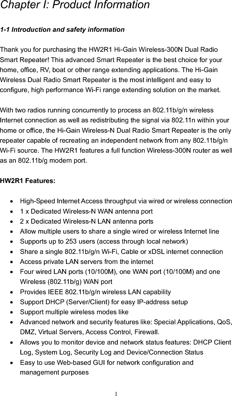 1Chapter I: Product Information 1-1 Introduction and safety information Thank you for purchasing the HW2R1 Hi-Gain Wireless-300N Dual Radio Smart Repeater! This advanced Smart Repeater is the best choice for your home, office, RV, boat or other range extending applications. The Hi-Gain Wireless Dual Radio Smart Repeater is the most intelligent and easy to configure, high performance Wi-Fi range extending solution on the market.     With two radios running concurrently to process an 802.11b/g/n wireless Internet connection as well as redistributing the signal via 802.11n within your home or office, the Hi-Gain Wireless-N Dual Radio Smart Repeater is the only repeater capable of recreating an independent network from any 802.11b/g/n Wi-Fi source. The HW2R1 features a full function Wireless-300N router as well as an 802.11b/g modem port. HW2R1 Features: x  High-Speed Internet Access throughput via wired or wireless connection x  1 x Dedicated Wireless-N WAN antenna port x  2 x Dedicated Wireless-N LAN antenna ports x  Allow multiple users to share a single wired or wireless Internet line   x  Supports up to 253 users (access through local network) x  Share a single 802.11b/g/n Wi-Fi, Cable or xDSL internet connection x  Access private LAN servers from the internet x  Four wired LAN ports (10/100M), one WAN port (10/100M) and one Wireless (802.11b/g) WAN port x  Provides IEEE 802.11b/g/n wireless LAN capability x  Support DHCP (Server/Client) for easy IP-address setup   x  Support multiple wireless modes like x  Advanced network and security features like: Special Applications, QoS, DMZ, Virtual Servers, Access Control, Firewall. x  Allows you to monitor device and network status features: DHCP Client Log, System Log, Security Log and Device/Connection Statusx  Easy to use Web-based GUI for network configuration and management purposes