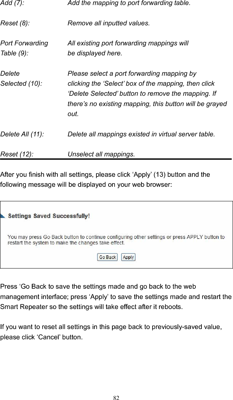 82Add (7):        Add the mapping to port forwarding table. Reset (8):        Remove all inputted values. Port Forwarding      All existing port forwarding mappings will Table (9):      be displayed here. Delete        Please select a port forwarding mapping by Selected (10):    clicking the ‘Select’ box of the mapping, then click ‘Delete Selected’ button to remove the mapping. If there’s no existing mapping, this button will be grayed out.Delete All (11):      Delete all mappings existed in virtual server table. Reset (12):        Unselect all mappings. After you finish with all settings, please click ‘Apply’ (13) button and the following message will be displayed on your web browser: Press ‘Go Back to save the settings made and go back to the web management interface; press ‘Apply’ to save the settings made and restart the Smart Repeater so the settings will take effect after it reboots. If you want to reset all settings in this page back to previously-saved value, please click ‘Cancel’ button. 