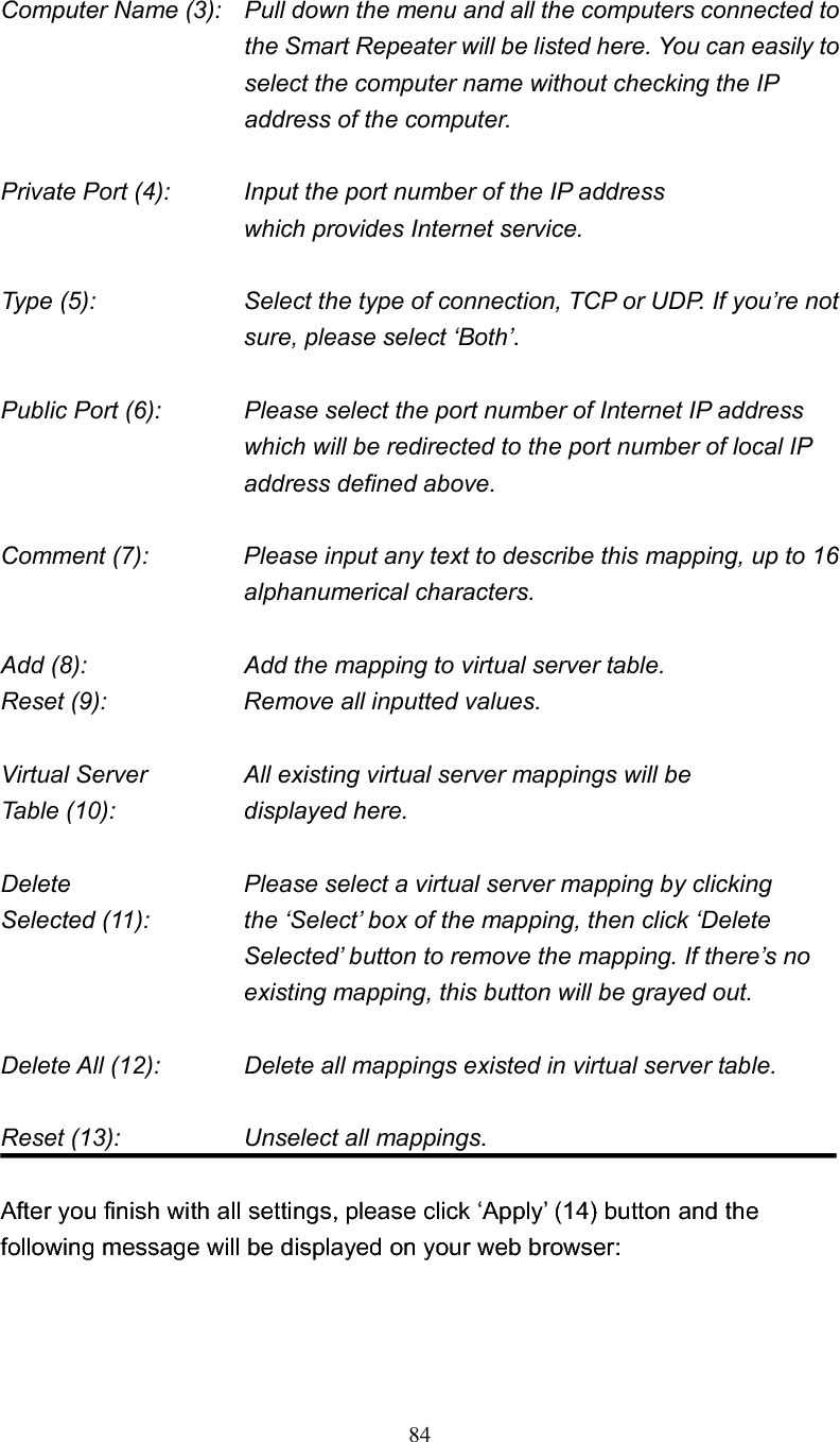 84Computer Name (3):  Pull down the menu and all the computers connected to the Smart Repeater will be listed here. You can easily to select the computer name without checking the IP address of the computer. Private Port (4):      Input the port number of the IP address      which provides Internet service. Type (5):    Select the type of connection, TCP or UDP. If you’re not sure, please select ‘Both’. Public Port (6):    Please select the port number of Internet IP address which will be redirected to the port number of local IP address defined above. Comment (7):    Please input any text to describe this mapping, up to 16 alphanumerical characters. Add (8):        Add the mapping to virtual server table. Reset (9):      Remove all inputted values. Virtual Server      All existing virtual server mappings will be Table (10):        displayed here. Delete          Please select a virtual server mapping by clicking Selected (11):    the ‘Select’ box of the mapping, then click ‘Delete Selected’ button to remove the mapping. If there’s no existing mapping, this button will be grayed out. Delete All (12):      Delete all mappings existed in virtual server table. Reset (13):        Unselect all mappings.After you finish with all settings, please click ‘Apply’ (14) button and the following message will be displayed on your web browser: 