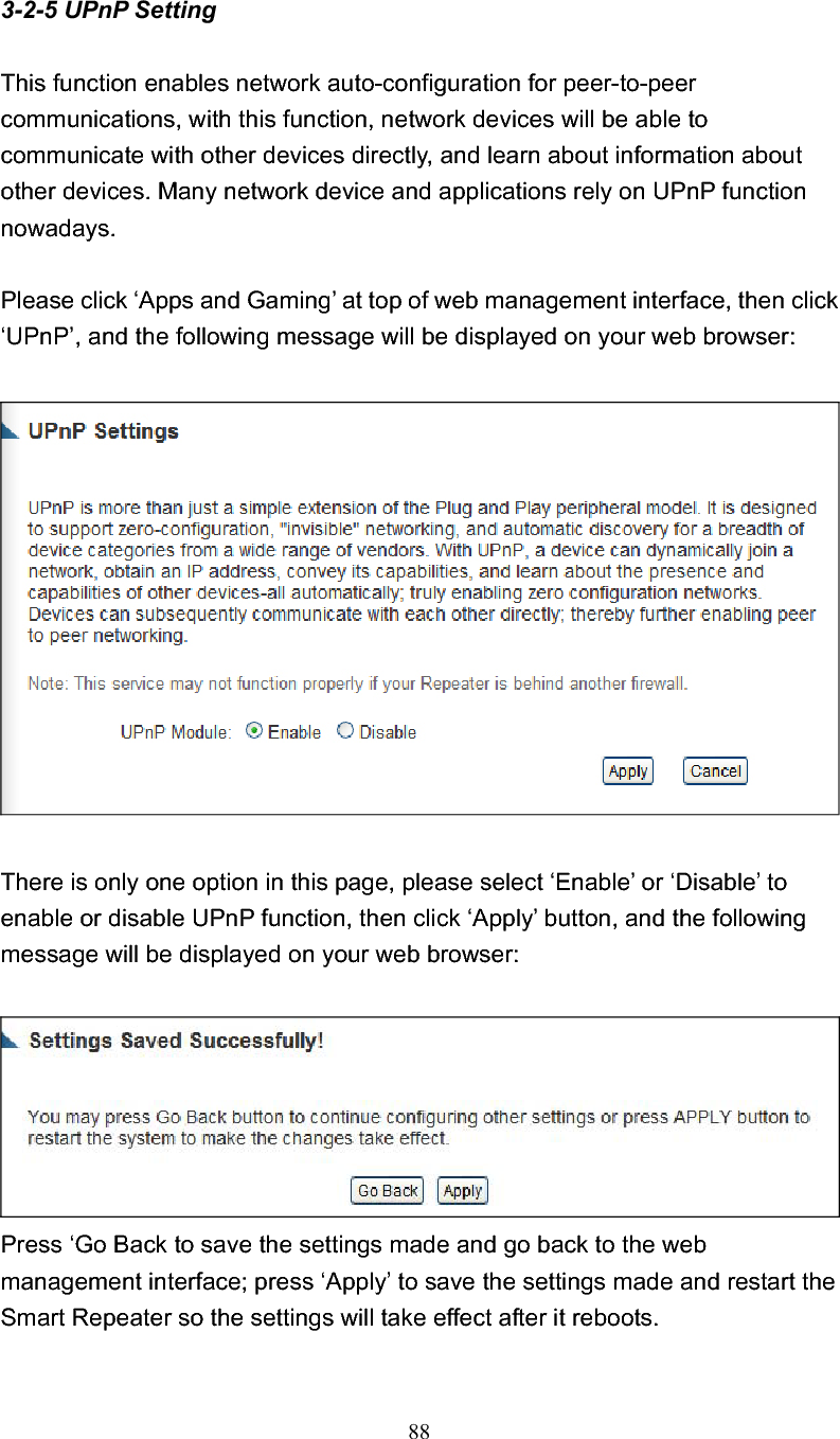 883-2-5 UPnP Setting This function enables network auto-configuration for peer-to-peer communications, with this function, network devices will be able to communicate with other devices directly, and learn about information about other devices. Many network device and applications rely on UPnP function nowadays. Please click ‘Apps and Gaming’ at top of web management interface, then click ‘UPnP’, and the following message will be displayed on your web browser: There is only one option in this page, please select ‘Enable’ or ‘Disable’ to enable or disable UPnP function, then click ‘Apply’ button, and the following message will be displayed on your web browser: Press ‘Go Back to save the settings made and go back to the web management interface; press ‘Apply’ to save the settings made and restart the Smart Repeater so the settings will take effect after it reboots. 