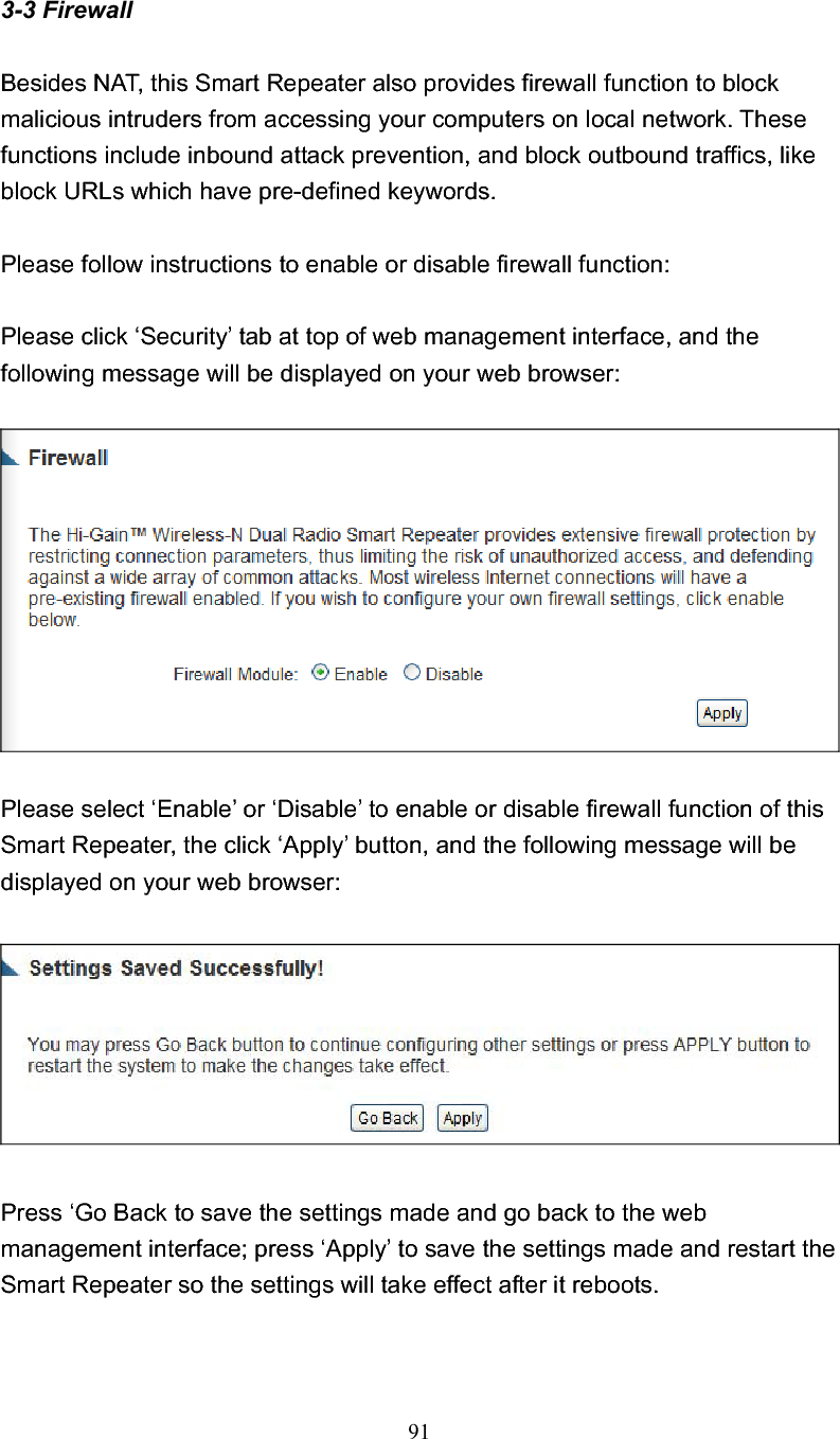 913-3 Firewall Besides NAT, this Smart Repeater also provides firewall function to block malicious intruders from accessing your computers on local network. These functions include inbound attack prevention, and block outbound traffics, like block URLs which have pre-defined keywords. Please follow instructions to enable or disable firewall function: Please click ‘Security’ tab at top of web management interface, and the following message will be displayed on your web browser: Please select ‘Enable’ or ‘Disable’ to enable or disable firewall function of this Smart Repeater, the click ‘Apply’ button, and the following message will be displayed on your web browser: Press ‘Go Back to save the settings made and go back to the web management interface; press ‘Apply’ to save the settings made and restart the Smart Repeater so the settings will take effect after it reboots. 