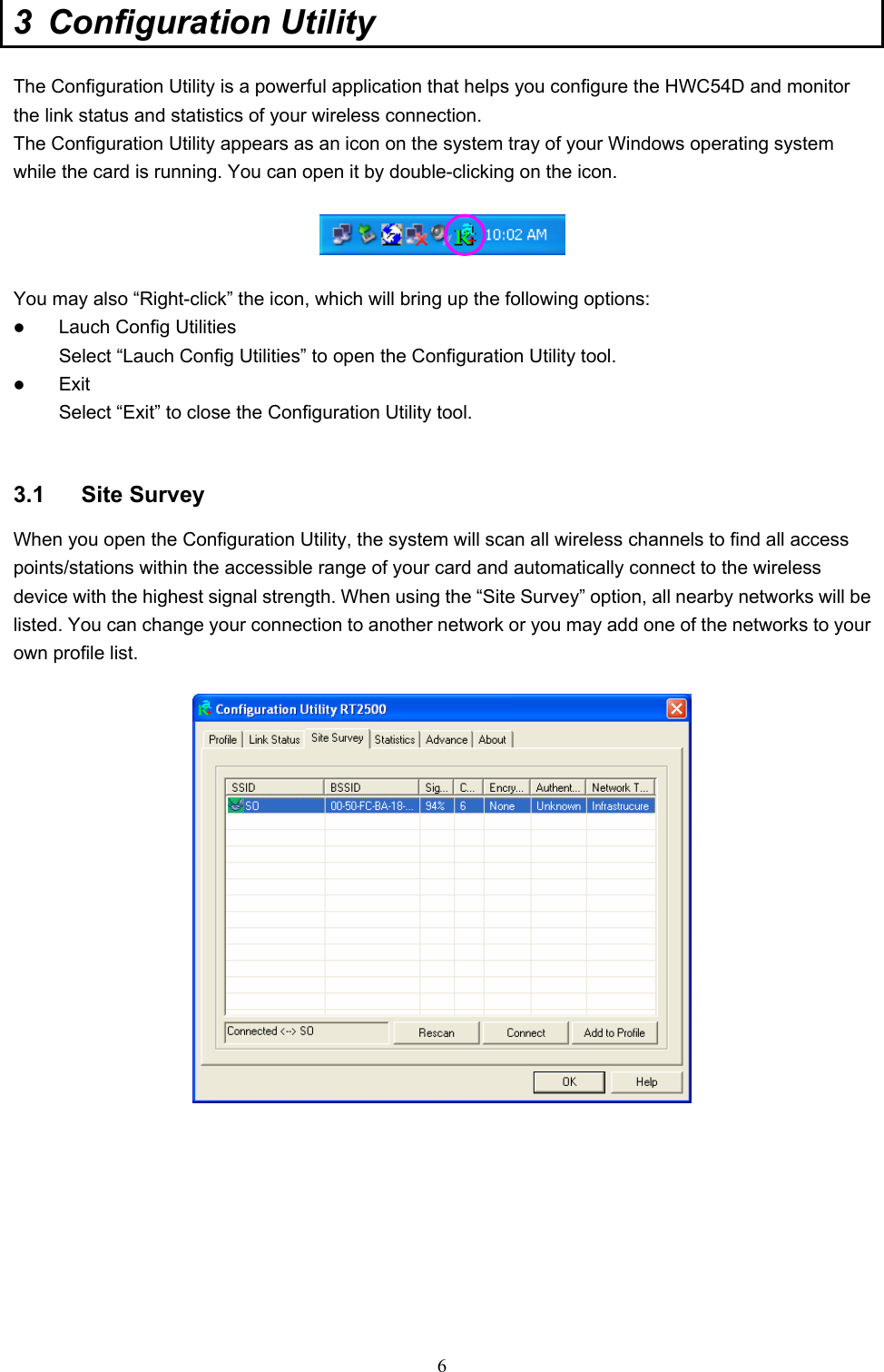  6 3 Configuration Utility  The Configuration Utility is a powerful application that helps you configure the HWC54D and monitor the link status and statistics of your wireless connection. The Configuration Utility appears as an icon on the system tray of your Windows operating system while the card is running. You can open it by double-clicking on the icon.    You may also “Right-click” the icon, which will bring up the following options: z Lauch Config Utilities Select “Lauch Config Utilities” to open the Configuration Utility tool. z Exit Select “Exit” to close the Configuration Utility tool.   3.1 Site Survey When you open the Configuration Utility, the system will scan all wireless channels to find all access points/stations within the accessible range of your card and automatically connect to the wireless device with the highest signal strength. When using the “Site Survey” option, all nearby networks will be listed. You can change your connection to another network or you may add one of the networks to your own profile list.           