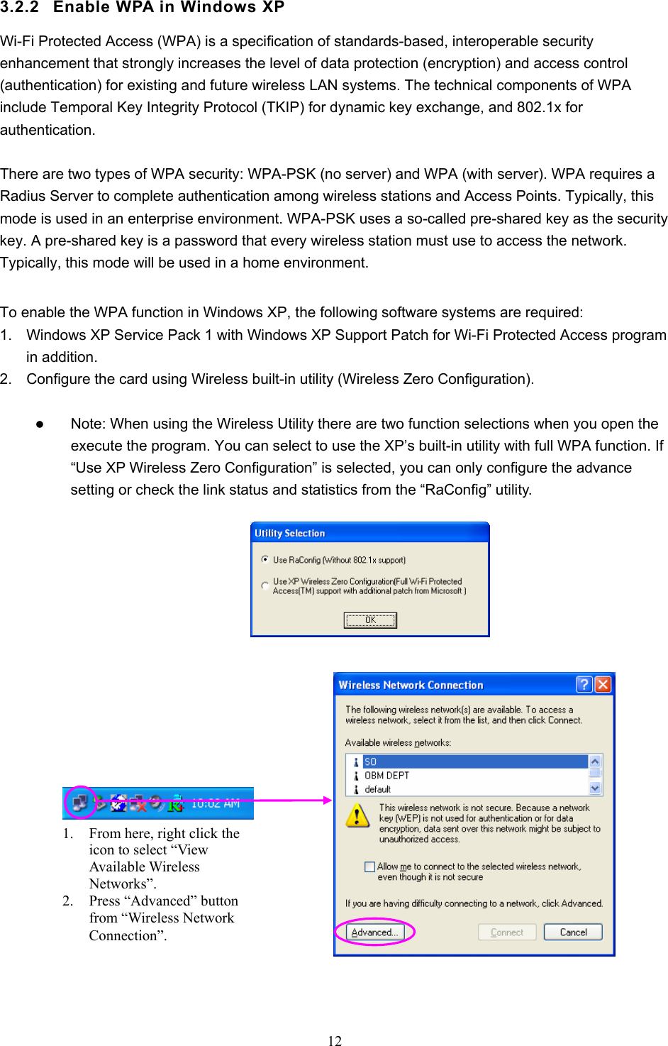  12  3.2.2  Enable WPA in Windows XP Wi-Fi Protected Access (WPA) is a specification of standards-based, interoperable security enhancement that strongly increases the level of data protection (encryption) and access control (authentication) for existing and future wireless LAN systems. The technical components of WPA include Temporal Key Integrity Protocol (TKIP) for dynamic key exchange, and 802.1x for authentication.  There are two types of WPA security: WPA-PSK (no server) and WPA (with server). WPA requires a Radius Server to complete authentication among wireless stations and Access Points. Typically, this mode is used in an enterprise environment. WPA-PSK uses a so-called pre-shared key as the security key. A pre-shared key is a password that every wireless station must use to access the network. Typically, this mode will be used in a home environment.    To enable the WPA function in Windows XP, the following software systems are required: 1.  Windows XP Service Pack 1 with Windows XP Support Patch for Wi-Fi Protected Access program in addition. 2.  Configure the card using Wireless built-in utility (Wireless Zero Configuration).  z Note: When using the Wireless Utility there are two function selections when you open the execute the program. You can select to use the XP’s built-in utility with full WPA function. If “Use XP Wireless Zero Configuration” is selected, you can only configure the advance setting or check the link status and statistics from the “RaConfig” utility.                      1. From here, right click the icon to select “View Available Wireless Networks”. 2. Press “Advanced” button from “Wireless Network Connection”. 