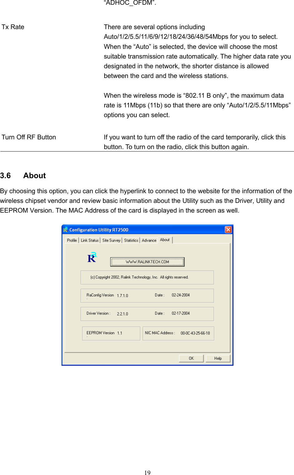  19 “ADHOC_OFDM”.   Tx Rate  There are several options including Auto/1/2/5.5/11/6/9/12/18/24/36/48/54Mbps for you to select. When the “Auto” is selected, the device will choose the most suitable transmission rate automatically. The higher data rate you designated in the network, the shorter distance is allowed between the card and the wireless stations.  When the wireless mode is “802.11 B only”, the maximum data rate is 11Mbps (11b) so that there are only “Auto/1/2/5.5/11Mbps” options you can select.   Turn Off RF Button  If you want to turn off the radio of the card temporarily, click this button. To turn on the radio, click this button again.   3.6 About By choosing this option, you can click the hyperlink to connect to the website for the information of the wireless chipset vendor and review basic information about the Utility such as the Driver, Utility and EEPROM Version. The MAC Address of the card is displayed in the screen as well.   