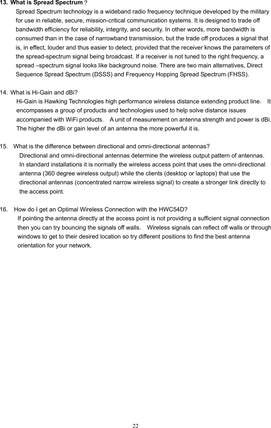  22  13.  What is Spread Spectrum？ Spread Spectrum technology is a wideband radio frequency technique developed by the military for use in reliable, secure, mission-critical communication systems. It is designed to trade off bandwidth efficiency for reliability, integrity, and security. In other words, more bandwidth is consumed than in the case of narrowband transmission, but the trade off produces a signal that is, in effect, louder and thus easier to detect, provided that the receiver knows the parameters of the spread-spectrum signal being broadcast. If a receiver is not tuned to the right frequency, a spread –spectrum signal looks like background noise. There are two main alternatives, Direct Sequence Spread Spectrum (DSSS) and Frequency Hopping Spread Spectrum (FHSS).  14.  What is Hi-Gain and dBi?     Hi-Gain is Hawking Technologies high performance wireless distance extending product line.    It           encompasses a group of products and technologies used to help solve distance issues       accompanied with WiFi products.    A unit of measurement on antenna strength and power is dBi.         The higher the dBi or gain level of an antenna the more powerful it is.  15.    What is the difference between directional and omni-directional antennas?       Directional and omni-directional antennas determine the wireless output pattern of antennas.           In standard installations it is normally the wireless access point that uses the omni-directional         antenna (360 degree wireless output) while the clients (desktop or laptops) that use the         directional antennas (concentrated narrow wireless signal) to create a stronger link directly to      the access point.  16.    How do I get an Optimal Wireless Connection with the HWC54D?       If pointing the antenna directly at the access point is not providing a sufficient signal connection                 then you can try bouncing the signals off walls.    Wireless signals can reflect off walls or through               windows to get to their desired location so try different positions to find the best antenna         orientation for your network.  