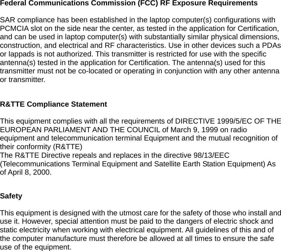   Federal Communications Commission (FCC) RF Exposure Requirements  SAR compliance has been established in the laptop computer(s) configurations with PCMCIA slot on the side near the center, as tested in the application for Certification, and can be used in laptop computer(s) with substantially similar physical dimensions, construction, and electrical and RF characteristics. Use in other devices such a PDAs or lappads is not authorized. This transmitter is restricted for use with the specific antenna(s) tested in the application for Certification. The antenna(s) used for this transmitter must not be co-located or operating in conjunction with any other antenna or transmitter.  R&amp;TTE Compliance Statement  This equipment complies with all the requirements of DIRECTIVE 1999/5/EC OF THE EUROPEAN PARLIAMENT AND THE COUNCIL of March 9, 1999 on radio equipment and telecommunication terminal Equipment and the mutual recognition of their conformity (R&amp;TTE) The R&amp;TTE Directive repeals and replaces in the directive 98/13/EEC (Telecommunications Terminal Equipment and Satellite Earth Station Equipment) As of April 8, 2000.  Safety  This equipment is designed with the utmost care for the safety of those who install and use it. However, special attention must be paid to the dangers of electric shock and static electricity when working with electrical equipment. All guidelines of this and of the computer manufacture must therefore be allowed at all times to ensure the safe use of the equipment.   