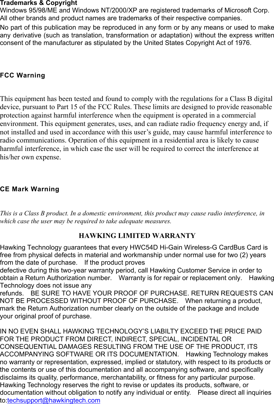    Trademarks &amp; Copyright   Windows 95/98/ME and Windows NT/2000/XP are registered trademarks of Microsoft Corp. All other brands and product names are trademarks of their respective companies. No part of this publication may be reproduced in any form or by any means or used to make any derivative (such as translation, transformation or adaptation) without the express written consent of the manufacturer as stipulated by the United States Copyright Act of 1976.  FCC Warning This equipment has been tested and found to comply with the regulations for a Class B digital device, pursuant to Part 15 of the FCC Rules. These limits are designed to provide reasonable protection against harmful interference when the equipment is operated in a commercial environment. This equipment generates, uses, and can radiate radio frequency energy and, if not installed and used in accordance with this user’s guide, may cause harmful interference to radio communications. Operation of this equipment in a residential area is likely to cause harmful interference, in which case the user will be required to correct the interference at his/her own expense.  CE Mark Warning This is a Class B product. In a domestic environment, this product may cause radio interference, in which case the user may be required to take adequate measures. HAWKING LIMITED WARRANTY Hawking Technology guarantees that every HWC54D Hi-Gain Wireless-G CardBus Card is free from physical defects in material and workmanship under normal use for two (2) years from the date of purchase.    If the product proves defective during this two-year warranty period, call Hawking Customer Service in order to obtain a Return Authorization number.    Warranty is for repair or replacement only.    Hawking Technology does not issue any refunds.    BE SURE TO HAVE YOUR PROOF OF PURCHASE. RETURN REQUESTS CAN NOT BE PROCESSED WITHOUT PROOF OF PURCHASE.    When returning a product, mark the Return Authorization number clearly on the outside of the package and include your original proof of purchase.  IN NO EVEN SHALL HAWKING TECHNOLOGY’S LIABILTY EXCEED THE PRICE PAID FOR THE PRODUCT FROM DIRECT, INDIRECT, SPECIAL, INCIDENTAL OR CONSEQUENTIAL DAMAGES RESULTING FROM THE USE OF THE PRODUCT, ITS ACCOMPANYING SOFTWARE OR ITS DOCUMENTATION.  Hawking Technology makes no warranty or representation, expressed, implied or statutory, with respect to its products or the contents or use of this documentation and all accompanying software, and specifically disclaims its quality, performance, merchantability, or fitness for any particular purpose.   Hawking Technology reserves the right to revise or updates its products, software, or documentation without obligation to notify any individual or entity.    Please direct all inquiries to:techsupport@hawkingtech.com 