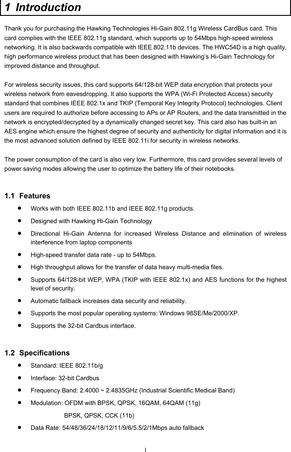  1 1 Introduction  Thank you for purchasing the Hawking Technologies Hi-Gain 802.11g Wireless CardBus card. This card complies with the IEEE 802.11g standard, which supports up to 54Mbps high-speed wireless networking. It is also backwards compatible with IEEE 802.11b devices. The HWC54D is a high quality, high performance wireless product that has been designed with Hawking’s Hi-Gain Technology for improved distance and throughput.      For wireless security issues, this card supports 64/128-bit WEP data encryption that protects your wireless network from eavesdropping. It also supports the WPA (Wi-Fi Protected Access) security standard that combines IEEE 802.1x and TKIP (Temporal Key Integrity Protocol) technologies. Client users are required to authorize before accessing to APs or AP Routers, and the data transmitted in the network is encrypted/decrypted by a dynamically changed secret key. This card also has built-in an AES engine which ensure the highest degree of security and authenticity for digital information and it is the most advanced solution defined by IEEE 802.11i for security in wireless networks.  The power consumption of the card is also very low. Furthermore, this card provides several levels of power saving modes allowing the user to optimize the battery life of their notebooks.   1.1 Features • Works with both IEEE 802.11b and IEEE 802.11g products.   • Designed with Hawking Hi-Gain Technology   • Directional Hi-Gain Antenna for increased Wireless Distance and elimination of wireless interference from laptop components • High-speed transfer data rate - up to 54Mbps.   • High throughput allows for the transfer of data heavy multi-media files.   • Supports 64/128-bit WEP, WPA (TKIP with IEEE 802.1x) and AES functions for the highest level of security.   • Automatic fallback increases data security and reliability.   • Supports the most popular operating systems: Windows 98SE/Me/2000/XP. • Supports the 32-bit Cardbus interface.   1.2 Specifications • Standard: IEEE 802.11b/g • Interface: 32-bit Cardbus • Frequency Band: 2.4000 ~ 2.4835GHz (Industrial Scientific Medical Band)   • Modulation: OFDM with BPSK, QPSK, 16QAM, 64QAM (11g) BPSK, QPSK, CCK (11b) • Data Rate: 54/48/36/24/18/12/11/9/6/5.5/2/1Mbps auto fallback 