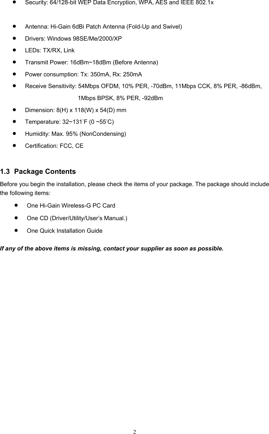  2 • Security: 64/128-bit WEP Data Encryption, WPA, AES and IEEE 802.1x  • Antenna: Hi-Gain 6dBi Patch Antenna (Fold-Up and Swivel)   • Drivers: Windows 98SE/Me/2000/XP • LEDs: TX/RX, Link • Transmit Power: 16dBm~18dBm (Before Antenna) • Power consumption: Tx: 350mA, Rx: 250mA   • Receive Sensitivity: 54Mbps OFDM, 10% PER, -70dBm, 11Mbps CCK, 8% PER, -86dBm,   1Mbps BPSK, 8% PER, -92dBm • Dimension: 8(H) x 118(W) x 54(D) mm • Temperature: 32~131°F (0 ~55°C)  • Humidity: Max. 95% (NonCondensing) • Certification: FCC, CE   1.3 Package Contents Before you begin the installation, please check the items of your package. The package should include the following items: • One Hi-Gain Wireless-G PC Card • One CD (Driver/Utility/User’s Manual.) • One Quick Installation Guide  If any of the above items is missing, contact your supplier as soon as possible. 