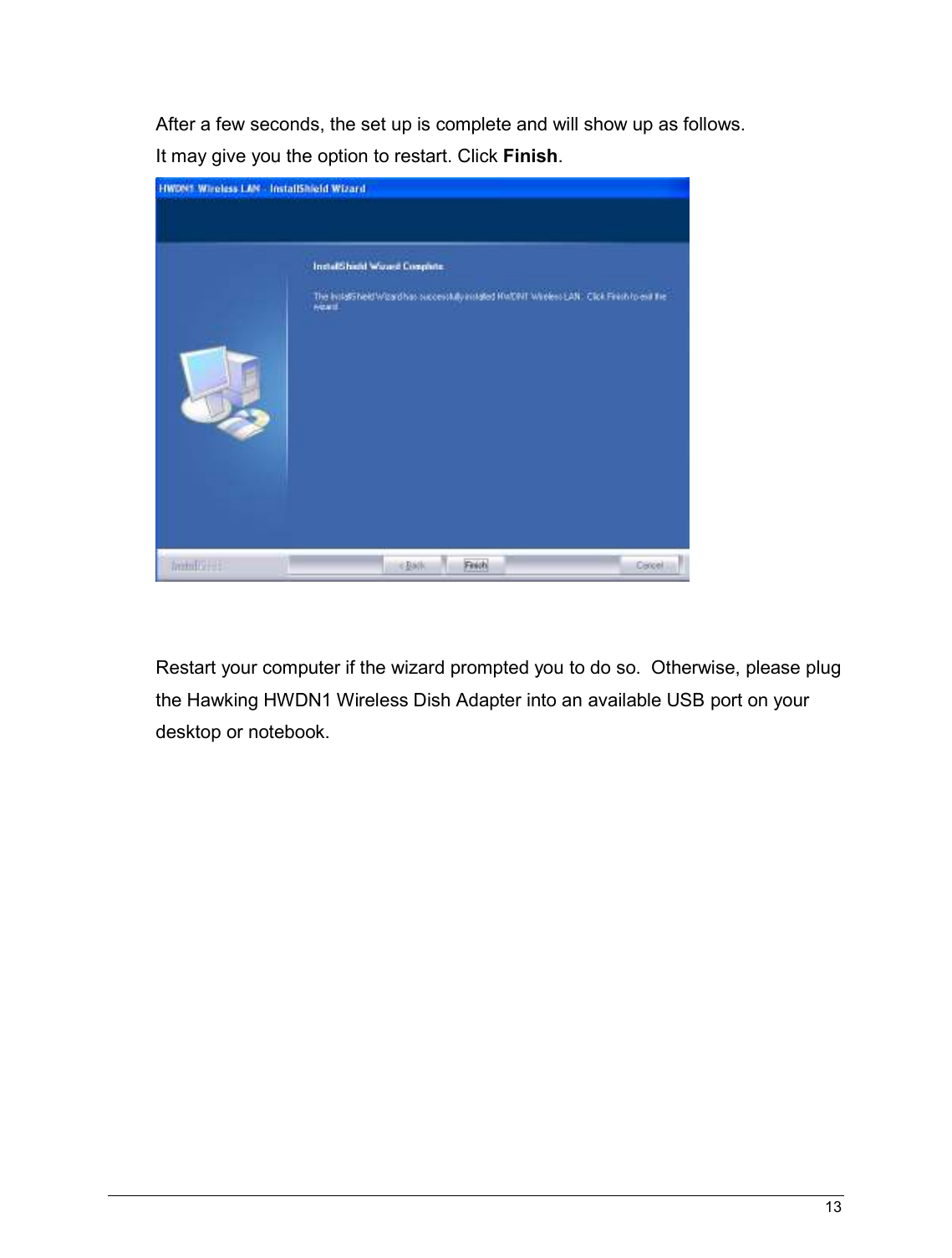  13                                                    After a few seconds, the set up is complete and will show up as follows. It may give you the option to restart. Click Finish.    Restart your computer if the wizard prompted you to do so.  Otherwise, please plug the Hawking HWDN1 Wireless Dish Adapter into an available USB port on your desktop or notebook.               