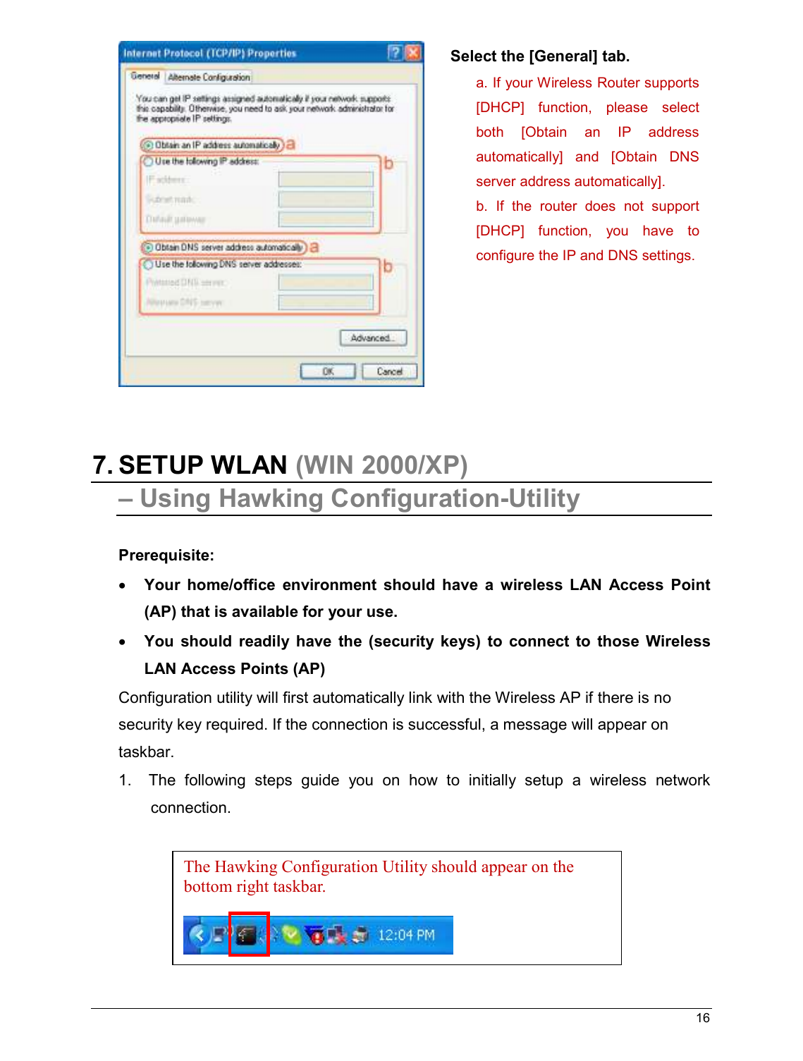   16                                                     7. SETUP WLAN (WIN 2000/XP)  – Using Hawking Configuration-Utility  Prerequisite: • Your  home/office  environment  should  have  a  wireless  LAN  Access  Point (AP) that is available for your use. • You  should  readily  have  the  (security  keys)  to  connect  to  those  Wireless LAN Access Points (AP) Configuration utility will first automatically link with the Wireless AP if there is no security key required. If the connection is successful, a message will appear on taskbar. 1.   The  following  steps  guide  you  on  how  to  initially  setup  a  wireless  network connection. The Hawking Configuration Utility should appear on the bottom right taskbar.    Select the [General] tab. a. If your Wireless Router supports [DHCP]  function,  please  select both  [Obtain  an  IP  address automatically]  and  [Obtain  DNS server address automatically]. b.  If  the  router  does  not  support [DHCP]  function,  you  have  to configure the IP and DNS settings.  