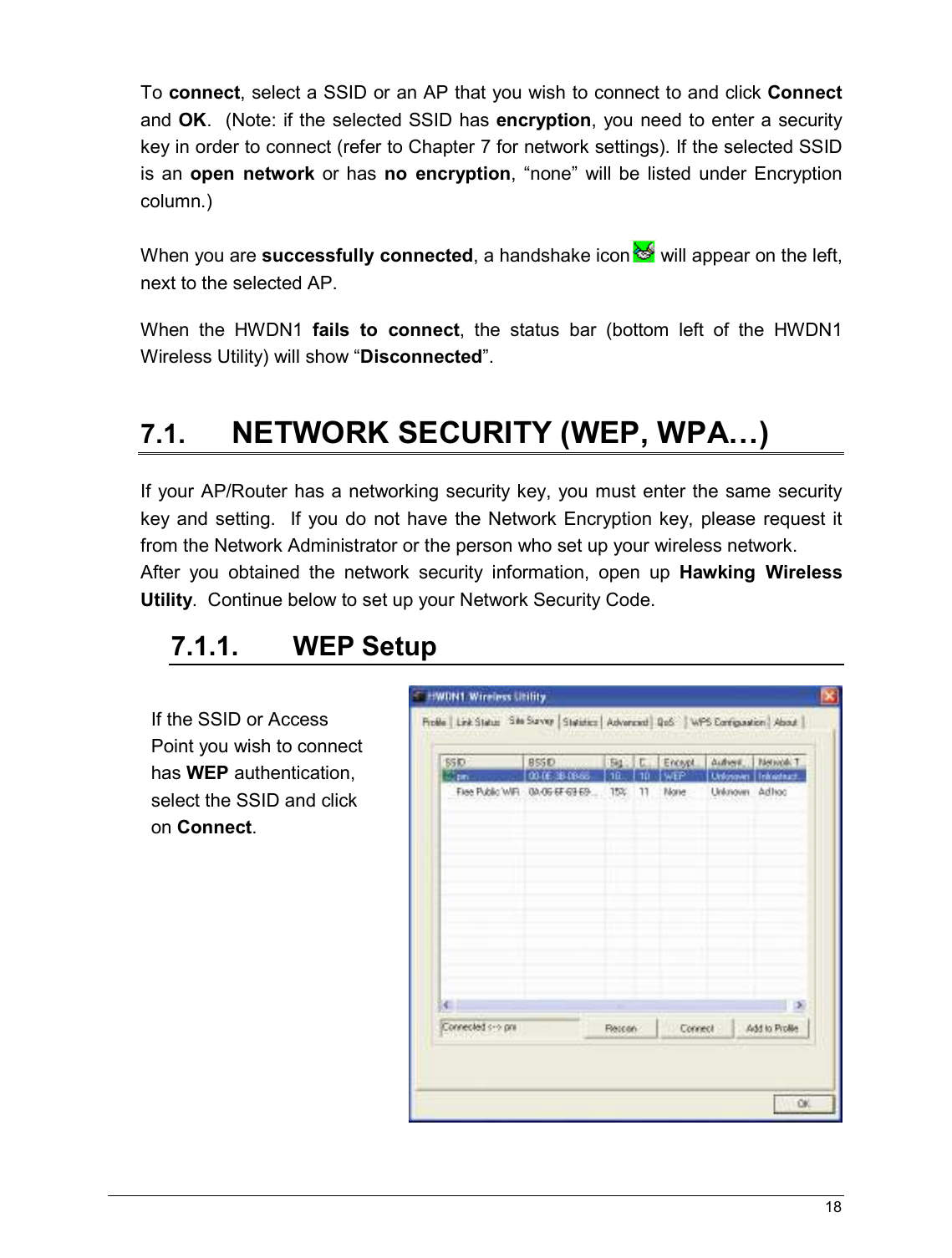   18                                                   To connect, select a SSID or an AP that you wish to connect to and click Connect and OK.  (Note: if the selected SSID has encryption, you need to enter a security key in order to connect (refer to Chapter 7 for network settings). If the selected SSID is  an  open  network  or  has  no  encryption,  “none”  will  be  listed  under  Encryption column.)      When you are successfully connected, a handshake icon  will appear on the left, next to the selected AP.  When  the  HWDN1  fails  to  connect,  the  status  bar  (bottom  left  of  the  HWDN1 Wireless Utility) will show “Disconnected”.  7.1. NETWORK SECURITY (WEP, WPA…) If your AP/Router has a networking security key, you must enter the same security key and  setting.    If you do  not  have the  Network Encryption key,  please  request  it from the Network Administrator or the person who set up your wireless network.   After  you  obtained  the  network  security  information,  open  up  Hawking  Wireless Utility.  Continue below to set up your Network Security Code.  7.1.1.  WEP Setup    If the SSID or Access Point you wish to connect has WEP authentication, select the SSID and click on Connect.   